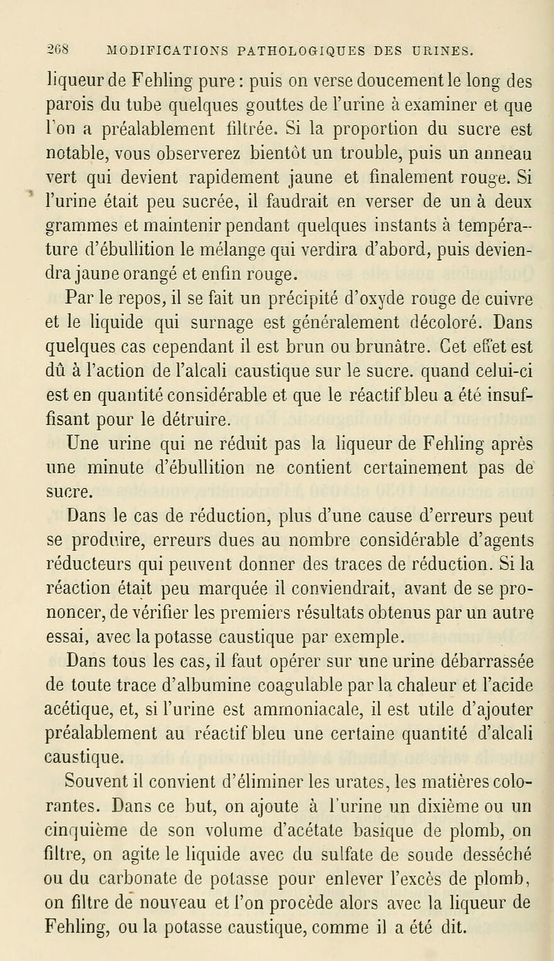 liqueur de Fehling pure: puis on verse doucement le long des parois du tube quelques gouttes de l'urine à examiner et que Ton a préalablement filtrée. Si la proportion du sucre est notable, vous observerez bientôt un trouble, puis un anneau vert qui devient rapidement jaune et finalement rouge. Si l'urine était peu sucrée, il faudrait en verser de un à deux grammes et maintenir pendant quelques instants à tempéra- ture d'ébullition le mélange qui verdira d'abord, puis devien- dra jaune orangé et enfin rouge. Par le repos, il se fait un précipité d'oxyde rouge de cuivre et le liquide qui surnage est généralement décoloré. Dans quelques cas cependant il est brun ou brunâtre. Cet effet est dû à faction de falcali caustique sur le sucre, quand celui-ci est en quantité considérable et que le réactif bleu a été insuf- fisant pour le détruire. Une urine qui ne réduit pas la liqueur de Fehling après une minute d'ébullition ne contient certainement pas de sucre. Dans le cas de réduction, plus d'une cause d'erreurs peut se produire, erreurs dues au nombre considérable d'agents réducteurs qui peuvent donner des traces de réduction. Si la réaction était peu marquée il conviendrait, avant de se pro- noncer, de vérifier les premiers résultats obtenus par un autre essai, avec la potasse caustique par exemple. Dans tous les cas, il faut opérer sur une urine débarrassée de toute trace d'albumine coag'ulable parla chaleur et f acide acétique, et, si f urine est ammoniacale, il est utile d'ajouter préalablement au réactif bleu une certaine quantité d'alcali caustique. Souvent il convient d'éliminer les urates, les matières colo- rantes. Dans ce but, on ajoute à l'urine un dixième ou un cinquième de son volume d'acétate basique de plomb, on filtre, on agite le liquide avec du sulfate de soude desséché ou du carbonate de potasse pour enlever l'excès de plomb, on filtre de nouveau et l'on procède alors avec la liqueur de Fehhng, ou la potasse caustique, comme il a été dit.