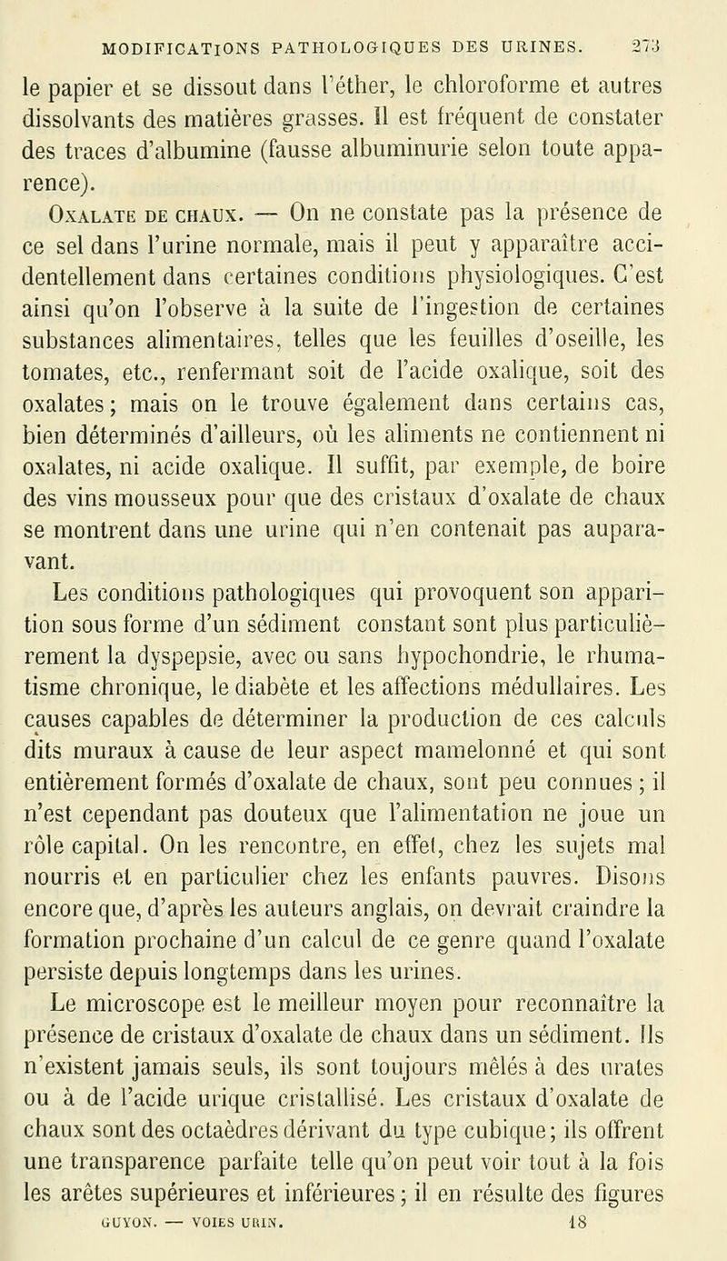 le papier et se dissout dans l'éther, le chloroforme et autres dissolvants des matières grasses. 11 est fréquent de constater des traces d'albumine (fausse albuminurie selon toute appa- rence). OxALATE DE CHAUX. — On UQ constate pas la présence de ce sel dans l'urine normale, mais il peut y apparaître acci- dentellement dans certaines conditions physiologiques. C'est ainsi qu'on l'observe à la suite de l'ingestion de certaines substances alimentaires, telles que les feuilles d'oseille, les tomates, etc., renfermant soit de l'acide oxahque, soit des oxalates ; mais on le trouve également dans certains cas, bien déterminés d'ailleurs, où les ahments ne contiennent ni oxalates, ni acide oxalique. Il suffit, par exemple, de boire des vins mousseux pour que des cristaux d'oxalate de chaux se montrent dans une urine qui n'en contenait pas aupara- vant. Les conditions pathologiques qui provoquent son appari- tion sous forme d'un sédiment constant sont plus particuhè- rement la dyspepsie, avec ou sans hypochondrie, le rhuma- tisme chronique, le diabète et les affections médullaires. Les causes capables de déterminer la production de ces calculs dits muraux à cause de leur aspect mamelonné et qui sont entièrement formés d'oxalate de chaux, sont peu connues ; il n'est cependant pas douteux que l'alimentation ne joue un rôle capital. On les rencontre, en effe(, chez les sujets mal nourris et en particulier chez les enfants pauvres. Disons encore que, d'après les auteurs anglais, on devrait craindre la formation prochaine d'un calcul de ce genre quand l'oxalate persiste depuis longtemps dans les urines. Le microscope est le meilleur moyen pour reconnaître la présence de cristaux d'oxalate de chaux dans un sédiment. Us n'existent jamais seuls, ils sont toujours mêlés à des urates ou à de l'acide urique cristaUisé. Les cristaux d'oxalate de chaux sont des octaèdres dérivant du type cubique ; ils offrent une transparence parfaite telle qu'on peut voir tout à la fois les arêtes supérieures et inférieures ; il en résulte des figures GUYON. — VOIES UUIN. 18