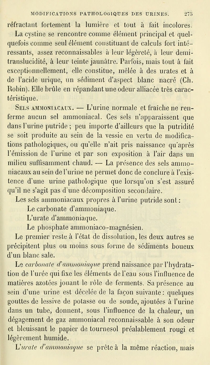 réfractant fortement la lumière et tout à fait incolores. La cystine se rencontre comme élément principal et quel- quefois comme seul élément constituant de calculs fort inté- ressants, assez reconnaissables à leur légèreté, à leur demi- translucidité, à leur teinte jaunâtre. Parfois, mais tout à fait exceptionnellement, elle constitue, mêlée à des urates et à de l'acide urique, un sédiment d'aspect blanc nacré (Ch. Robin). Elle brûle en répandant une odeur alliacée très carac- téristique. Sels ammoniacaux. — L'urine normale et fraîche ne ren- ferme aucun sel ammoniacal. Ces sels n'apparaissent que dans l'urine putride ; peu importe d'ailleurs que la putridité se soit produite au sein de la vessie en vertu de modifica- tions pathologiques, ou qu'elle n'ait pris naissance qu'après l'émission de l'urine et par son exposition à l'air dans un milieu suffisamment chaud. — La présence des sels ammo- niacaux au sein de l'urine ne permet donc de conclure à l'exis- tence d'une urine pathologique que lorsqu'on s'est assuré qu'il ne s'agit pas d'une décomposition secondaire. Les sels ammoniacaux propres à l'urine putride sont : Le carbonate d'ammoniaque. L'urate d'ammoniaque. Le phosphate ammoniaco-magnésien. Le premier reste à l'état de dissolution, les deux autres se précipitent plus ou moins sous forme de sédiments boueux d'un blanc sale. Le carbonate d'ammoniaque prend naissance par l'hydrata- tion de l'urée qui fixe les éléments de l'eau sous l'influence de matières azotées jouant le rôle de ferments. Sa présence au sein d'une urine est décelée de la façon suivante : quelques gouttes de lessive de potasse ou de soude, ajoutées à l'urine dans un tube, donnent, sous l'influence de la chaleur, un dégagement de gaz ammoniacal reconnaissable à son odeur et bleuissant le papier de tournesol préalablement rougi et légèrement humide. Vurate d'ammoniaque se prête à la même réaction, mais