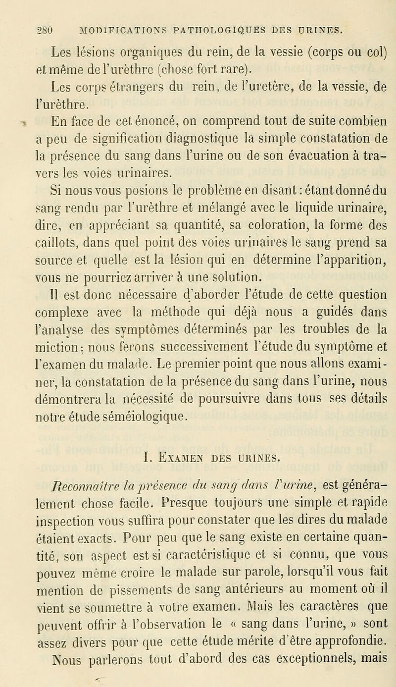 Les lésioDS organiques du rein, de la vessie (corps ou col) et même del'urèthre (chose fort rare). Les corps étrangers du rein, de l'uretère, de la vessie, de l'urèthre. En face de cet énoncé, on comprend tout de suite combien a peu de signification diagnostique la simple constatation de la présence du sang dans l'urine ou de son évacuation à tra- vers les voies urinaires. Si nous vous posions le problème en disant: étant donné du sang rendu par l'urèthre et mélangé avec le liquide urinaire, dire, en appréciant sa quantité, sa coloration, la forme des caillots, dans quel point des voies urinaires le sang prend sa source et quelle est la lésion qui en détermine l'apparition, vous ne pourriez arriver à une solution. 11 est donc nécessaire d'aborder l'étude de cette question complexe avec la méthode qui déjà nous a guidés dans l'analyse des symptômes déterminés par les troubles de la miction: nous ferons successivement l'étude du symptôme et l'examen du malade. Le premier point que nous allons exami- ner, la constatation de la présence du sang dans l'urine, nous démontrera la nécessité de poursuivre dans tous ses détails notre étude séméiologique. L EXAME>( DES URINES. Reconnaître la présence du sang dans Vurine^ est généra- lement chose facile. Presque toujours une simple et rapide inspection vous suffira pour constater que les dires du malade étaient exacts. Pour peu que le sang existe en certaine quan- tité, son aspect est si caractéristique et si connu, que vous pouvez même croire le malade sur parole, lorsqu'il vous fait mention de pissements de sang antérieurs au moment où il vient se soumettre à votre examen. Mais les caractères que peuvent offrir à l'observation le « sang dans l'urine, » sont assez divers pour que cette étude mérite d'être approfondie. Nous parlerons tout d'abord des cas exceptionnels, mais