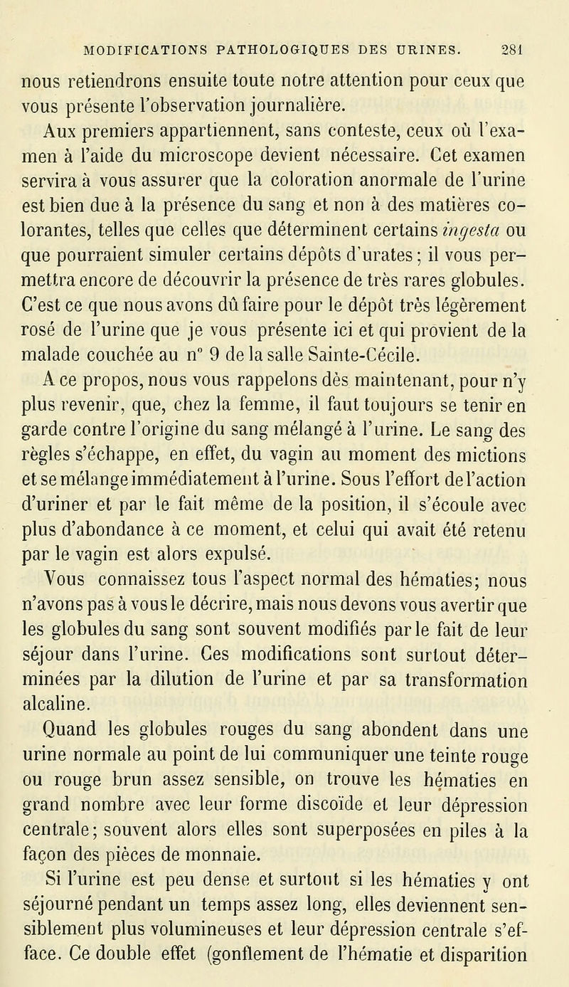 nous retiendrons ensuite toute notre attention pour ceux que vous présente l'observation journalière. Aux premiers appartiennent, sans conteste, ceux où l'exa- men à l'aide du microscope devient nécessaire. Cet examen servira à vous assurer que la coloration anormale de l'urine est bien due à la présence du sang et non à des matières co- lorantes, telles que celles que déterminent certains ingesta ou que pourraient simuler certains dépôts d'urates ; il vous per- mettra encore de découvrir la présence de très rares globules. C'est ce que nous avons dû faire pour le dépôt très légèrement rosé de l'urine que je vous présente ici et qui provient de la malade couchée au n 9 de la salle Sainte-Cécile. A ce propos, nous vous rappelons dès maintenant, pour n'y plus revenir, que, chez la femme, il faut toujours se tenir en garde contre l'origine du sang mélangé à l'urine. Le sang des règles s'échappe, en effet, du vagin au moment des mictions et se mélange immédiatement à l'urine. Sous l'effort de l'action d'uriner et par le fait même de la position, il s'écoule avec plus d'abondance à ce moment, et celui qui avait été retenu par le vagin est alors expulsé. Vous connaissez tous l'aspect normal des hématies; nous n'avons pas à vous le décrire, mais nous devons vous avertir que les globules du sang sont souvent modifiés par le fait de leur séjour dans l'urine. Ces modifications sont surtout déter- minées par la dilution de l'urine et par sa transformation alcaline. Quand les globules rouges du sang abondent dans une urine normale au point de lui communiquer une teinte rouge ou rouge brun assez sensible, on trouve les hématies en grand nombre avec leur forme discoïde et leur dépression centrale; souvent alors elles sont superposées en piles à la façon des pièces de monnaie. Si l'urine est peu dense et surtout si les hématies y ont séjourné pendant un temps assez long, elles deviennent sen- siblement plus volumineuses et leur dépression centrale s'ef- face. Ce double effet (gonflement de l'hématie et disparition