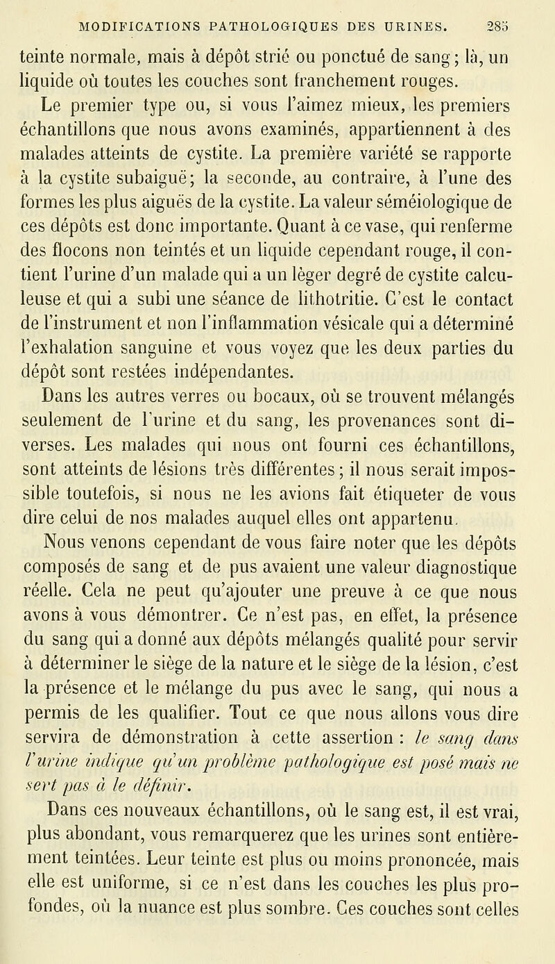 teinte normale, mais à dépôt strié ou ponctué de sang ; là, un liquide où toutes les couches sont franchement rouges. Le premier type ou, si vous l'aimez mieux, les premiers échantillons que nous avons examinés, appartiennent à des malades atteints de cystite. La première variété se rapporte à la cystite subaiguë; la seconde, au contraire, à l'une des formes les plus aiguës de la cystite. La valeur séméiologique de ces dépôts est donc importante. Quant à ce vase, qui renferme des flocons non teintés et un liquide cependant rouge, il con- tient l'urine d'un malade qui a un léger degré de cystite calcu- leuse et qui a subi une séance de hthotritie. C'est le contact de l'instrument et non l'inflammation vésicale qui a déterminé l'exhalation sanguine et vous voyez que les deux parties du dépôt sont restées indépendantes. Dans les autres verres ou bocaux, où se trouvent mélangés seulement de Turine et du sang, les provenances sont di- verses. Les malades qui nous ont fourni ces échantillons, sont atteints de lésions très différentes ; il nous serait impos- sible toutefois, si nous ne les avions fait étiqueter de vous dire celui de nos malades auquel elles ont appartenu. Nous venons cependant de vous faire noter que les dépôts composés de sang et de pus avaient une valeur diagnostique réelle. Cela ne peut qu'ajouter une preuve à ce que nous avons à vous démontrer. Ce n'est pas, en effet, la présence du sang qui a donné aux dépôts mélangés quahté pour servir à déterminer le siège de la nature et le siège de la lésion, c'est la présence et le mélange du pus avec le sang, qui nous a permis de les qualifier. Tout ce que nous allons vous dire servira de démonstration à cette assertion : le sang dans Vurine indique qiiun prohlème 'pathologique est posé mais ne sert pas à le défini?-. Dans ces nouveaux échantillons, où le sang est, il est vrai, plus abondant, vous remarquerez que les urines sont entière- ment teintées. Leur teinte est plus ou moins prononcée, mais elle est uniforme, si ce n'est dans les couches les plus pro- fondes, où la nuance est plus sombre. Ces couches sont celles