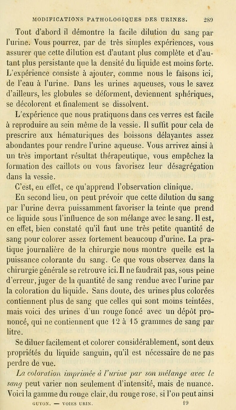 Tout d'abord il démontre la facile dilution du sang par l'urine. Vous pourrez, par de très simples expériences, vous assurer que cette dilution est d'autant plus complète et d'au- tant plus persistante que la densité du liquide est moins forte. L'expérience consiste à ajouter, comme nous le faisons ici, de l'eau à l'urine. Dans les urines aqueuses, vous le savez d'ailleurs, les globules se déforment, deviennent sphériques, se décolorent et finalement se dissolvent. L'expérience que nous pratiquons dans ces verres est facile à reproduire au sein même de la vessie. Il suffit pour cela de prescrire aux hématuriques des boissons délayantes assez abondantes pour rendre l'urine aqueuse. Vous arrivez ainsi à un très important résultat thérapeutique, vous empêchez la formation des caillots ou vous favorisez leur désagrégation dans la vessie. C'est, en effet, ce qu'apprend l'observation clinique. En second lieu, on peut prévoir que cette dilution du sang par l'urine devra puissamment favoriser la teinte que prend ce liquide sous l'influence de son mélange avec le sang. Il est, en effet, bien constaté qu'il faut une très petite quantité de sang pour colorer assez fortement beaucoup d'urine. La pra- tique journahère de la chirurgie nous montre quelle est la puissance colorante du sang. Ce que vous observez dans la chirurgie générale se retrouve ici. Il ne faudrait pas, sous peine d'erreur, juger de la quantité de sang rendue avec l'urine par la coloration du liquide. Sans doute, des urines plus colorées contiennent plus de sang que celles qui sont moins teintées, mais voici des urines d'un rouge foncé avec un dépôt pro- noncé, qui ne contiennent que 12 à 15 grammes de sang par htre. Se diluer facilement et colorer considérablement, sont deux propriétés du liquide sanguin, qu'il est nécessaire de ne pas perdre de vue. La coloration imprimée à l'urine par son mélange avec le sang peut varier non seulement d'intensité, mais de nuance. Voici la gamme du rouge clair, du rouge rose, si l'on peut ainsi GUYON. — VOIES URIN. 19