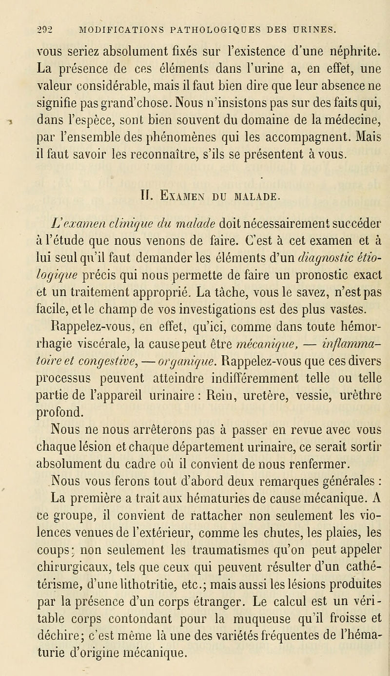 VOUS seriez absolument fixés sur l'existence d'une néphrite. La présence de ces éléments dans l'urine a, en effet, une valeur considérable, mais il faut bien dire que leur absence ne signifie pas grand'chose. Nous n'insistons pas sur des faits qui, dans l'espèce, sont bien souvent du domaine de la médecine, par l'ensemble des phénomènes qui les accompagnent. Mais il faut savoir les reconnaître, s'ils se présentent à vous. II. Examen du malade. Vexamen clinique du malade doit nécessairement succéder à l'étude que nous venons de faire. C'est à cet examen et à lui seul qu'il faut demander les éléments d'un diagnostic étio- logique précis qui nous permette de faire un pronostic exact et un traitement approprié. La tâche, vous le savez, n'est pas facile, et le champ de vos investigations est des plus vastes. Rappelez-vous, en effet, qu'ici, comme dans toute hémor- rhagie viscérale, la cause peut être mécanique, — inflamma- toire et congestive, — organique. Rappelez-vous que ces divers processus peuvent atteindre indifféremment telle ou telle partie de l'appareil urinaire: Rein, uretère, vessie, urèthre profond. Nous ne nous arrêterons pas à passer en revue avec vous chaque lésion et chaque département urinaire, ce serait sortir absolument du cadre où il convient de nous renfermer. Nous vous ferons tout d'abord deux remarques générales : La première a trait aux hématuries de cause mécanique. A ce groupe, il convient de rattacher non seulement les vio- lences venues de l'extérieur, comme les chutes, les plaies, les coups- non seulement les traumatismes qu'on peut appeler chirurgicaux, tels que ceux qui peuvent résulter d'un cathé- térisme, d'une lithotritie, etc.; mais aussi les lésions produites par la présence d'un corps étranger. Le calcul est un véri- table corps contondant pour la muqueuse qu'il froisse et déchire; c'est même là une des variétés fréquentes de l'héma- turie d'origine mécanique.