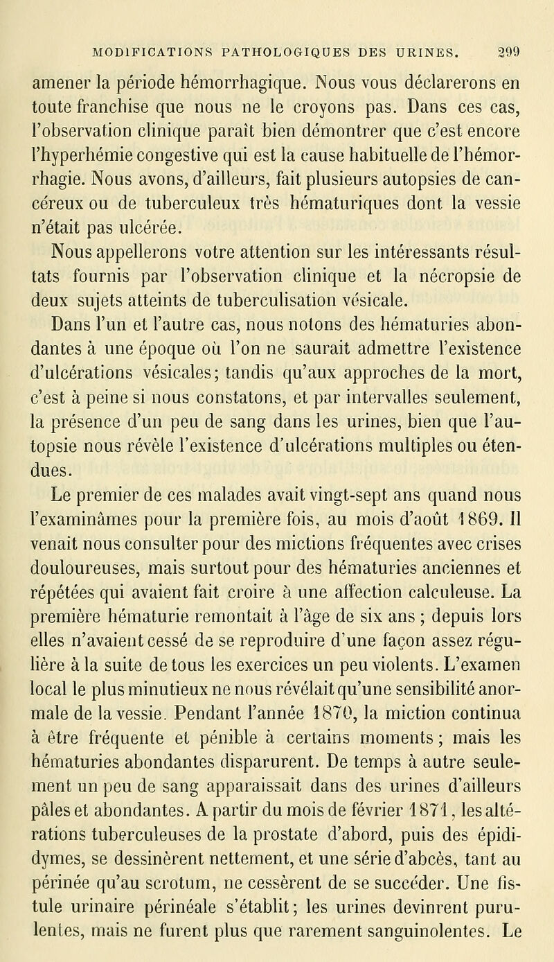 amener la période hémorrhagique. Nous vous déclarerons en toute franchise que nous ne le croyons pas. Dans ces cas, l'observation clinique paraît bien démontrer que c'est encore l'hyperhémie congestive qui est la cause habituelle de l'hémor- rhagie. Nous avons, d'ailleurs, fait plusieurs autopsies de can- céreux ou de tuberculeux très hématuriques dont la vessie n'était pas ulcérée. Nous appellerons votre attention sur les intéressants résul- tats fournis par l'observation clinique et la nécropsie de deux sujets atteints de tuberculisation vésicale. Dans l'un et l'autre cas, nous notons des hématuries abon- dantes à une époque où l'on ne saurait admettre l'existence d'ulcérations vésicales; tandis qu'aux approches de la mort, c'est à peine si nous constatons, et par intervalles seulement, la présence d'un peu de sang dans les urines, bien que l'au- topsie nous révèle l'existence d'ulcérations multiples ou éten- dues. Le premier de ces malades avait vingt-sept ans quand nous l'examinâmes pour la première fois, au mois d'août 1869. Il venait nous consulter pour des mictions fréquentes avec crises douloureuses, mais surtout pour des hématuries anciennes et répétées qui avaient fait croire à une atfection calculeuse. La première hématurie remontait à l'âge de six ans ; depuis lors elles n'avaient cessé de se reproduire d'une façon assez régu- lière à la suite de tous les exercices un peu violents. L'examen local le plus minutieux ne nous révélait qu'une sensibilité anor- male de la vessie. Pendant l'année 1870, la miction continua à être fréquente et pénible à certains moments ; mais les hématuries abondantes disparurent. De temps à autre seule- ment un peu de sang apparaissait dans des urines d'ailleurs pâles et abondantes. A partir du mois de février 1871, les alté- rations tuberculeuses de la prostate d'abord, puis des épidi- dymes, se dessinèrent nettement, et une série d'abcès, tant au périnée qu'au scrotum, ne cessèrent de se succéder. Une fis- tule urinaire périnéale s'établit ; les urines devinrent puru- lentes, mais ne furent plus que rarement sanguinolentes. Le