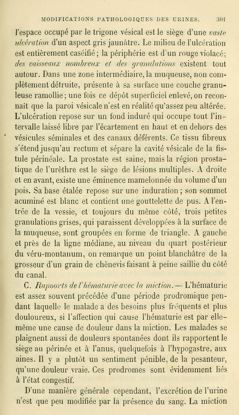 I l'espace occupé par le trigone vésical est le siège d'une voMe ulcération d'un aspect gris jaunâtre. Le milieu de l'ulcération est entièrement caséifié; la périphérie est d'un rouge violacé; des vaisseaux nombreux et des granulations existent tout autour. Dans une zone intermédiaire, la muqueuse, non com- plètement détruite, présente à sa surface une couche granu- leuse ramolUe ; une fois ce dépôt superficiel enlevé, on recon- naît que la paroi vésicale n'est en réalité qu'assez peu altérée. L'ulcération repose sur un fond induré qui occupe tout l'in- tervalle laissé libre par l'écartement en haut et en dehors des vésicules séminales et des canaux déférents. Ce tissu fibreux s'étend jusqu'au rectum et sépare la cavité vésicale de la fis- tule périnéale. La prostate est saine, mais la région prosta- tique de l'urèthre est le siège de lésions multiples. A droite et en avant, existe une éminence mamelonnée du volume d'un pois. Sa base étalée repose sur une induration; son sommet acuminé est blanc et contient une gouttelette de pus. A l'en- trée de la vessie, et toujours du même côté, trois petites granulations grises, qui paraissent développées à la surface de la muqueuse, sont groupées en forme de triangle. A gauche et près de la Hgne médiane, au niveau du quart postérieur du véru-montanum, on remarque un point blanchâtre de la grosseur d'un grain de chènevis faisant à peine saillie du côté du canal. C. Rapnorts de Vhématurie avec la miction.— L'hématurie est assez souvent précédée d'une période prodromique pen- dant laquelle le malade a des besoins plus fréquents et plus douloureux, si l'affection qui cause l'hématurie est par elle- même une cause de douleur dans la miction. Les malades se plaignent aussi de douleurs spontanées dont ils rapportent le siège au périnée et à l'anus, quelquefois à l'hypogastre, aux aines. Il y a plutôt un sentiment pénible, de la pesanteur, qu'une douleur vraie. Ces prodromes sont évidemment liés à l'état congestif. D'une manière générale cependant, l'excrétion de l'urine n'est que peu modifiée par la présence du sang. La miction