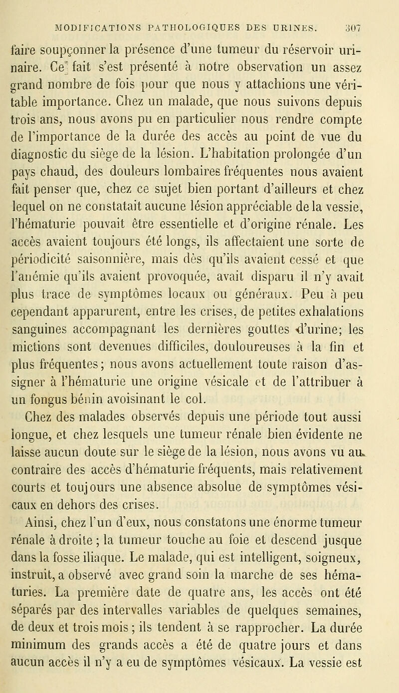 faire soupçonner la présence d'une tumeur du réservoir uri- naire. Ce' fait s'est présenté à notre observation un assez grand nombre de fois pour que nous y attachions une véri- table importance. Chez un malade, que nous suivons depuis trois ans, nous avons pu en particuher nous rendre compte de rimportance de la durée des accès au point de vue du diagnostic du siège de la lésion. L'habitation prolongée d'un pays chaud, des douleurs lombaires fréquentes nous avaient fait penser que, chez ce sujet bien portant d'ailleurs et chez lequel on ne constatait aucune lésion appréciable delà vessie, l'hématurie pouvait être essentielle et d'origine rénale. Les accès avaient toujours été longs, ils affectaient une sorte de périodicité saisonnière, mais dès qu'ils avaient cessé et que l'anémie qu'ils avaient provoquée, avait disparu il n'y avait plus trace de symptômes locaux ou généraux. Peu à peu cependant apparurent, entre les crises, de petites exhalations sanguines accompagnant les dernières gouttes «d'urine; les mictions sont devenues difficiles, douloureuses à la fin et plus fréquentes ; nous avons actuellement toute raison d'as- signer à l'hématurie une orieine vésicale et de l'attribuer à un fongus bénin avoisinant le col. Chez des malades observés depuis une période tout aussi longue, et chez lesquels une tumeur rénale bien évidente ne laisse aucun doute sur le siège de la lésion, nous avons vu au. contraire des accès d'hématurie fréquents, miais relativement courts et toujours une absence absolue de symptômes vési- caux en dehors des crises. Ainsi, chez l'un d'eux, nous constatons une énorme tumeur rénale à droite ; la tumeur touche au foie et descend jusque dans la fosse iliaque. Le malade, qui est intelligent, soigneux, instruit, a observé avec grand soin la marche de ses héma- turies. La première date de quatre ans, les accès ont été séparés par des intervalles variables de quelques semaines, de deux et trois mois ; ils tendent à se rapprocher. La durée minimum des grands accès a été de quatre jours et dans aucun accès il n'y a eu de symptômes vésicaux. La vessie est