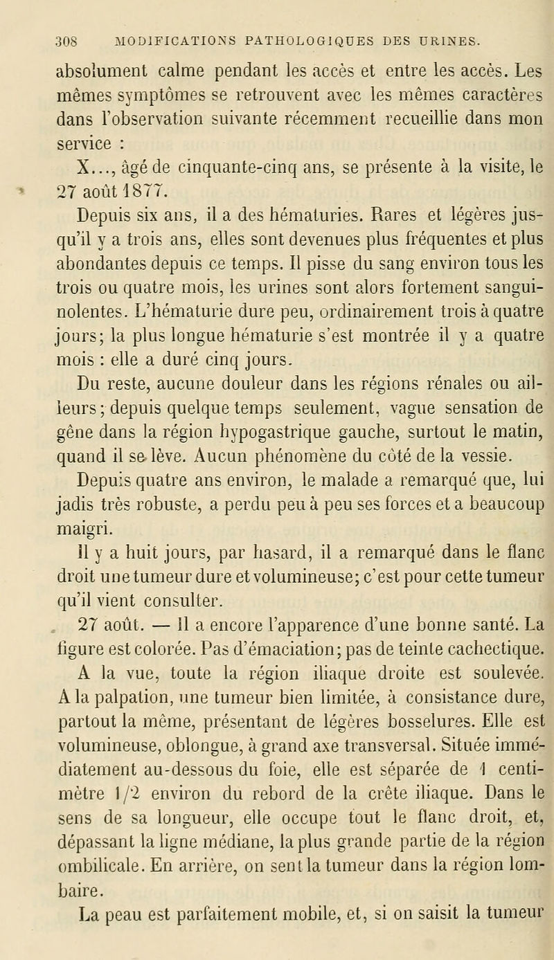 absolument calme pendant les accès et entre les accès. Les mêmes symptômes se retrouvent avec les mêmes caractères dans l'observation suivante récemment recueillie dans mon service : X..., âgé de cinquante-cinq ans, se présente à la visite, le 27 août 18TT. Depuis six ans, il a des hématuries. Rares et légères jus- qu'il y a trois ans, elles sont devenues plus fréquentes et plus abondantes depuis ce temps. Il pisse du sang environ tous les trois ou quatre mois, les urines sont alors fortement sangui- nolentes. L'hématurie dure peu, ordinairement trois à quatre jours; la plus longue hématurie s'est montrée il y a quatre mois : elle a duré cinq jours. Du reste, aucune douleur dans les régions rénales ou ail- leurs ; depuis quelque temps seulement, vague sensation de gêne dans la région hypogastrique gauche, surtout le matin, quand il sa lève. Aucun phénomène du côté de la vessie. Depuis quatre ans environ, le malade a remarqué que, lui jadis très robuste, a perdu peu à peu ses forces et a beaucoup maigri. 11 y a huit jours, par hasard, il a remarqué dans le flanc droit une tumeur dure et volumineuse; c'est pour cette tumeur qu'il vient consulter. 27 août. — il a encore l'apparence d'une bonne santé. La ligure est colorée. Pas d'émaciation; pas de teinte cachectique. A la vue, toute la région iliaque droite est soulevée. A la palpation, une tumeur bien limitée, à consistance dure, partout la même, présentant de légères bosselures. Elle est volumineuse, oblongue, à grand axe transversal. Située immé- diatement au-dessous du foie, elle est séparée de 1 centi- mètre 1/2 environ du rebord de la crête iliaque. Dans le sens de sa longueur, elle occupe tout le flanc droit, et, dépassant la ligne médiane, la plus grande partie de la région ombilicale. En arrière, on seni la tumeur dans la région lom- baire. La peau est parfaitement mobile, et, si on saisit la tumeur