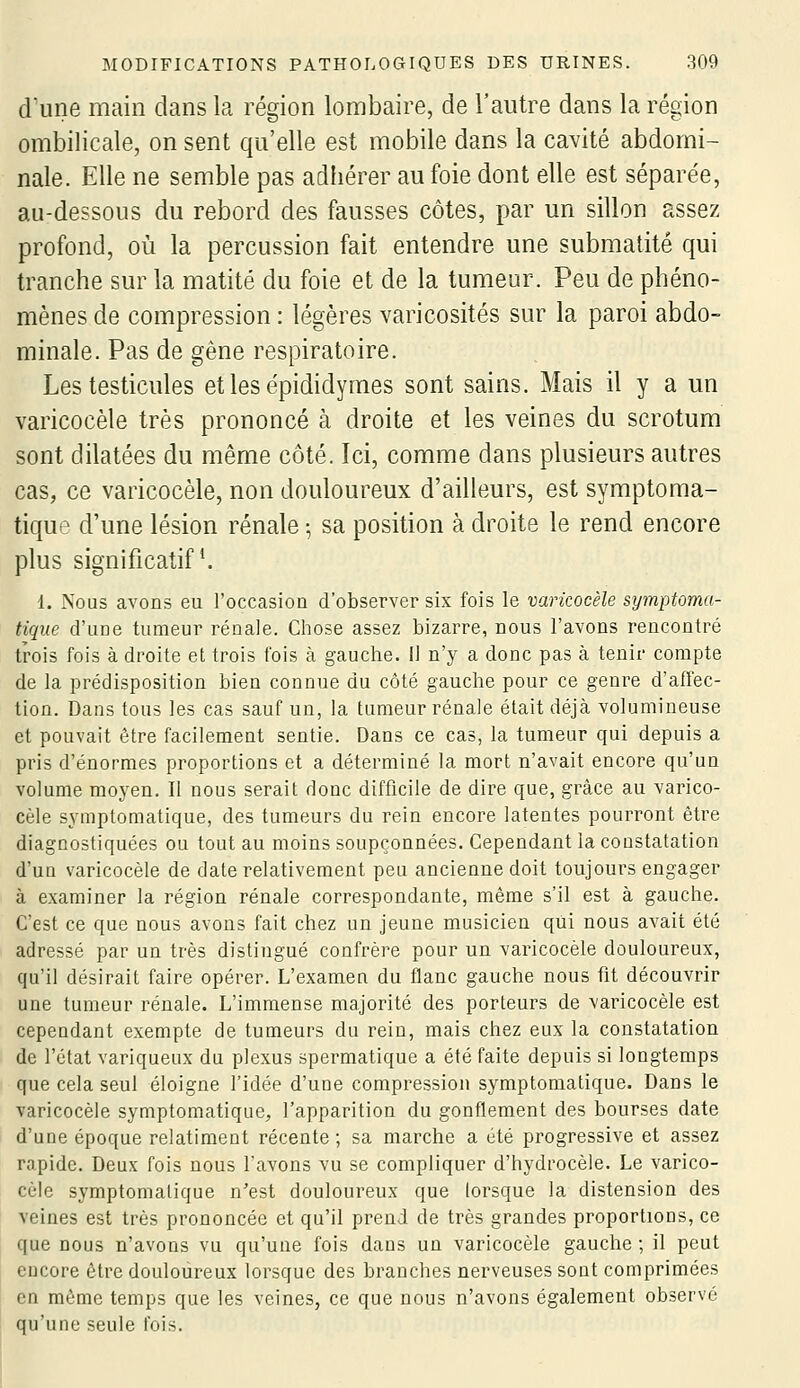 d'une main dans la région lombaire, de l'autre dans la région ombilicale, on sent qu'elle est mobile dans la cavité abdomi- nale. Elle ne semble pas adhérer au foie dont elle est séparée, au-dessous du rebord des fausses côtes, par un sillon assez profond, où la percussion fait entendre une submatité qui tranche sur la matité du foie et de la tumeur. Peu de phéno- mènes de compression : légères varicosités sur la paroi abdo- minale. Pas de gène respiratoire. Les testicules etlesépididymes sont sains. Mais il y a un varicocèle très prononcé à droite et les veines du scrotum sont dilatées du même côté. Ici, comme dans plusieurs autres cas, ce varicocèle, non douloureux d'ailleurs, est symptoma- tique d'une lésion rénale ; sa position à droite le rend encore plus significatif ^ 1. Nous avons eu l'occasion d'observer six fois le varicocèle symptoma- tique d'une tumeur rénale. Chose assez bizarre, nous l'avons rencontré trois fois à droite et trois fois à gauche. Il n'y a donc pas à tenir compte de la prédisposition bien connue du côté gauche pour ce genre d'affec- tion. Dans tous les cas sauf un, la tumeur rénale était déjà volumineuse et pouvait être facilement sentie. Dans ce cas, la tumeur qui depuis a pris d'énormes proportions et a déterminé la mort n'avait encore qu'un volume moyen. Il nous serait donc difficile de dire que, grâce au varico- cèle symptomatique, des tumeurs du rein encore latentes pourront être diagnostiquées ou tout au moins soupçonnées. Cependant la constatation d'uQ varicocèle de date relativement peu ancienne doit toujours engager à examiner la région rénale correspondante, même s'il est à gauche. C'est ce que nous avons fait chez un jeune musicien qui nous avait été adressé par un très distingué confrère pour un varicocèle douloureux, qu'il désirait faire opérer. L'examen du flanc gauche nous fit découvrir une tumeur rénale. L'immense majorité des porteurs de varicocèle est cependant exempte de tumeurs du rein, mais chez eux la constatation de l'état variqueux du plexus spermatique a été faite depuis si longtemps que cela seul éloigne l'idée d'une compression symptomatique. Dans le varicocèle symptomatique, l'apparition du gonflement des bourses date d'une époque relatiment récente ; sa marche a été progressive et assez rapide. Deux fois nous l'avons vu se compliquer d'hydrocèle. Le varico- cèle symptomatique n'est douloureux que lorsque la distension des veines est très prononcée et qu'il prend de très grandes proportions, ce que nous n'avons vu qu'une fois dans un varicocèle gauche ; il peut encore être douloureux lorsque des branches nerveuses sont comprimées en même temps que les veines, ce que nous n'avons également observé qu'une seule fois.