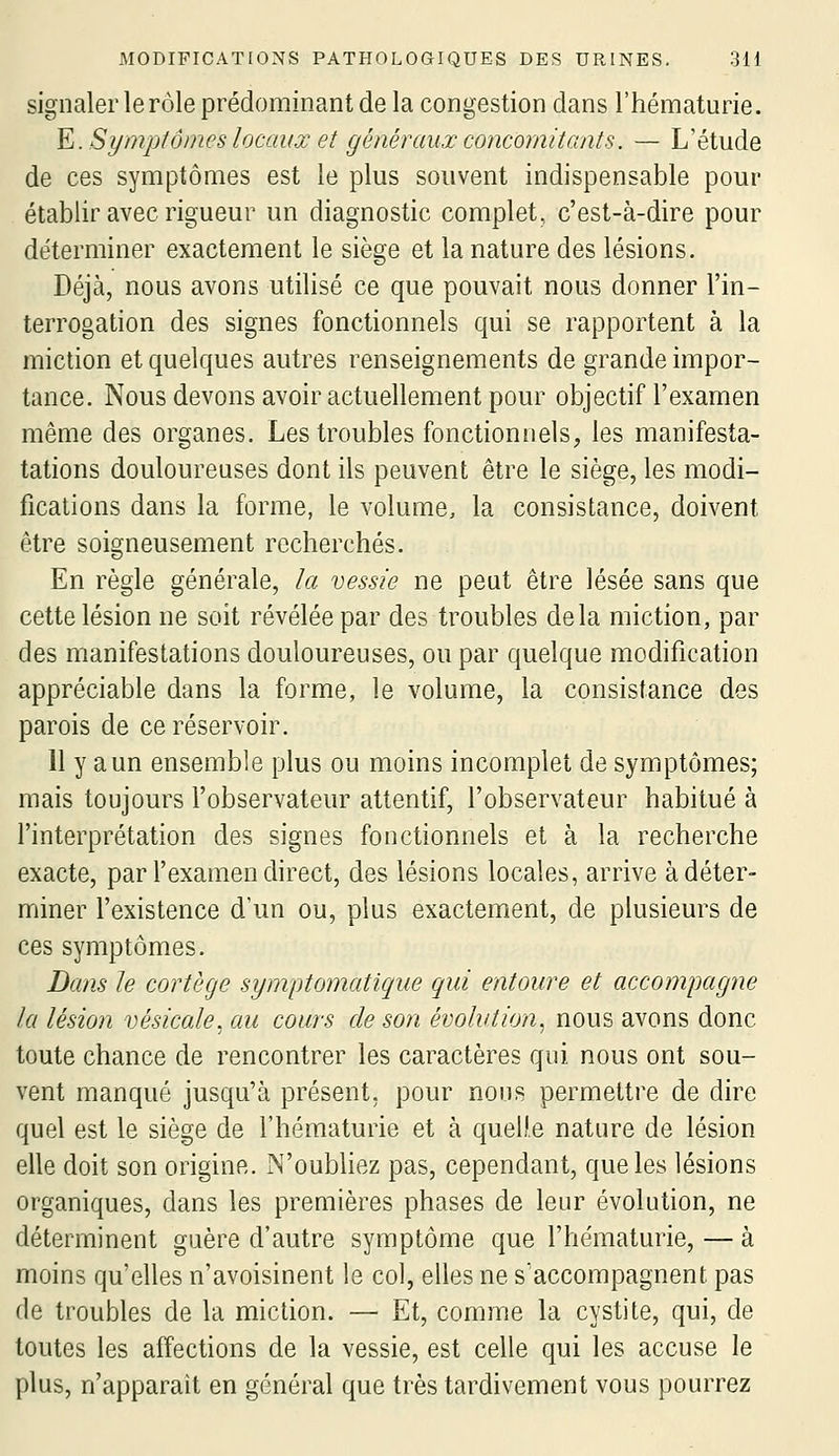 signaler lerôle prédominant de la congestion dans l'hématurie. ¥i. Sympîôines locaux et généraux concomitants. — L'étude de ces symptômes est le plus souvent indispensable pour établir avec rigueur un diagnostic complet, c'est-à-dire pour déterminer exactement le siège et la nature des lésions. Déjà, nous avons utilisé ce que pouvait nous donner l'in- terrogation des signes fonctionnels qui se rapportent à la miction et quelques autres renseignements de grande impor- tance. Nous devons avoir actuellement pour objectif l'examen même des organes. Les troubles fonctionnels, les manifesta- tations douloureuses dont ils peuvent être le siège, les modi- fications dans la forme, le volume, la consistance, doivent être soigneusement recherchés. En règle générale, la vessie ne peut être lésée sans que cette lésion ne soit révélée par des troubles delà miction, par des manifestations douloureuses, ou par quelque modification appréciable dans la forme, le volume, la consistance des parois de ce réservoir. 11 y a un ensemble plus ou moins incomplet de symptômes; mais toujours l'observateur attentif, l'observateur habitué à l'interprétation des signes fonctionnels et à la recherche exacte, par l'examen direct, des lésions locales, arrive à déter- miner l'existence d'un ou, plus exactement, de plusieurs de ces symptômes. Dans le cortège symptomatique qui entoure et accompagne la lésion vésicale, au cours de son évolution^ nous avons donc toute chance de rencontrer les caractères qui nous ont sou- vent manqué jusqu'à présent, pour nous permettre de dire quel est le siège de l'hématurie et à quelle nature de lésion elle doit son origine. N'oubliez pas, cependant, que les lésions organiques, dans les premières phases de leur évolution, ne déterminent guère d'autre symptôme que l'hématurie, — à moins qu'elles n'avoisinent le col, elles ne s'accompagnent pas de troubles de la miction. — Et, comme la cystite, qui, de toutes les affections de la vessie, est celle qui les accuse le plus, n'apparaît en général que très tardivement vous pourrez