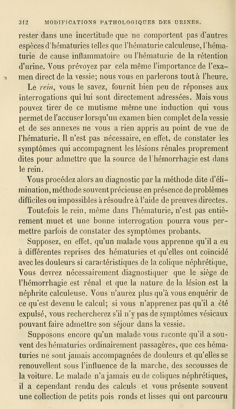 rester dans une incertitude que ne comportent pas d'autres espèces d'hématuries telles que l'hématurie calculeuse, l'héma- turie de cause inflammatoire ou l'hématurie de la rétention d'urine. Vous prévoyez par cela même l'importance de l'exa- men direct de la vessie; nous vous en parlerons tout à l'heure. Le rein, vous le savez, fournit bien peu de réponses aux interrogations qui lui sont directement adressées. Mais vous pouvez tirer de ce mutisme même une induction qui vous permet de l'accuser lorsqu'un examen bien complet delà vessie et de ses annexes ne vous a rien appris au point de vue de l'hématurie. Il n'est pas nécessaire, en effet, de constater les symptômes qui accompagnent les lésions rénales proprement dites pour admettre que la source de l'hémorrhagie est dans le rein. Vous procédez alors au diagnostic par la méthode dite d'éli- mination, méthode souvent précieuse en présence de problèmes difficiles ou impossibles à résoudre à l'aide de preuves directes. Toutefois le rein, même dans l'hématurie, n'est pas entiè- rement muet et une bonne interrogation pourra vous per- mettre parfois de constater des symptômes probants. Supposez, en effet, qu'un m.alade vous apprenne qu'il a eu à différentes reprises des hématuries et qu'elles ont coïncidé avec les douleurs si caractéristiques de la coHque néphrétique. Vous devrez nécessairement diagnostiquer que le siège de l'hémorrhagie est rénal et que la nature de la lésion est la néphrite calculeuse. Vous n'aurez plus qu'à vous enquérir de ce qu'est devenu le calcul; si vous n'apprenez pas qu'il a été expulsé, vous rechercherez s'il n'y pas de symptômes vésicaux pouvant faire admettre son séjour dans la vessie. Supposons encore qu'un malade vous raconte qu'il a sou- vent des hématuries ordinairement passagères, que ces héma- « turies ne sont jamais accompagnées de douleurs et qu'elles se I renouvellent sous l'influence de la marche, des secousses de la voiture. Le malade n'a jamais eu de coliques néphrétiques, il a cependant rendu des calculs et vous présente souvent une collection de petits pois ronds et lisses qui ont parcouru ,