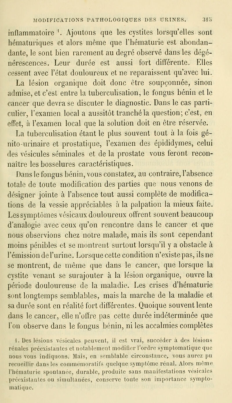 inflammatoire *. Ajoutons que les cystites lorsqu'elles sont hématuriques et alors même que l'hématurie est abondan- dante, le sont bien rarement au degré observé dans les dégé- nérescences. Leur durée est aussi fort différente. Elles cessent avec l'état douloureux et ne reparaissent qu'avec lui. La lésion organique doit donc être soupçonnée, sinon admise, et c'est entre la tuberculisation, le fongus bénin et le cancer que devra se discuter le diagnostic. Dans le cas parti- culier, l'examen local a aussitôt tranché la question; c'est, en effet, à l'examen local que la solution doit en être réservée. La tuberculisation étant le plus souvent tout à la fois gé- nito-urinaire et prostatique, l'examen des épididymes, celui des vésicules séminales et de la prostate vous feront recon- naître les bosselures caractéristiques. Dans le fongus bénin, vous constatez, au contraire, l'absence totale de toute modification des parties que nous venons de désigner jointe à l'absence tout aussi complète de modifica- tions de la vessie appréciables à la palpation la mieux faite. Les symptômes vésicaux douloureux offrent souvent beaucoup d'analogie avec ceux qu'on rencontre dans le cancer et que nous observions chez notre malade, mais ils sont cependant moins pénibles et se montrent surtout lorsqu'il y a obstacle à l'émission de l'urine. Lorsque cette condition n'existe pas, ils ne se montrent, de même que dans le cancer, que lorsque la cystite venant se surajouter à la lésion organique, ouvre la période douloureuse de la maladie. Les crises d'hématurie sont longtemps semblables, mais la marche de la maladie et sa durée sont en réahté fort différentes. Quoique souvent lente dans le cancer, elle n'offre pas cette durée indéterminée que l'on observe dans le fongus bénin, ni les accalmies complètes 1. Des lésions vésicales peuvent, il est vrai, succéder à des lésions rénales préexistantes et notablement modifier l'ordre symptomatique que nous vous indiquons. Mais, en semblable circonstance, vous aurez pu recueillir dans les conimémoratifs quelque symptôme rénal. Alors même l'hématurie spontanée, durable, produite sans manifestations vésicales préexistantes ou simultanées, conserve toute son importance sympto- matique.