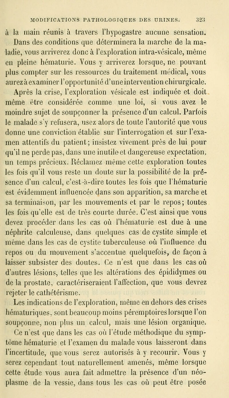 à la main réunis à travers l'bypogastre aucune sensation. Dans des conditions que déterminera la marche de la ma- ladie, vous arriverez donc à l'exploration intra-vésicale, même en pleine hématurie. Vous y arriverez lorsque, ne pouvant plus compter sur les ressources du traitement médical, vous aurez à examiner l'opportunité d'une intervention chirurgicale. Après la crise, l'exploration vésicale est indiquée et doit même être considérée comme une loi, si vous avez le moindre sujet de soupçonner la présence d'un calcul. Parfois le malade s'y refusera, usez alors de toute l'autorité que vous donne une conviction établie sur l'interrogation et sur l'exa- men attentifs du patient ; insistez vivement près de lui pour qu'il ne perde pas, dans une inutile et dangereuse expectation, un temps précieux. Réclamez même cette exploration toutes les fois qu'il vous reste un doute sur la possibilité de la pré- sence d'un calcul, c'est-à-dire toutes les fois que l'hématurie est évidemment influencée dans son apparition, sa marche et sa terminaison, par les mouvements et par le repos; toutes les fois qu'elle est de très courte durée. C'est ainsi que vous devez procéder dans les cas où l'hématurie est due à une néphrite calculeuse, dans quelques cas de cystite simple et même dans les cas de cystite tuberculeuse où l'influence du repos ou du mouvement s'accentue quelquefois, de façon à laisser subsister des doutes. Ce n'est que dans les cas où d'autres lésions, telles que les altérations des épididymes ou de la prostate, caractériseraient l'affection, que vous devrez rejeter le cathétérisme. Les indications de l'exploration, même en dehors des crises hématuriques, sont beaucoup moins péremptoireslorsque l'on soupçonne, non plus un calcul, mais une lésion organique* Ce nest que dans les cas où l'étude méthodique du symp- tôme hématurie et l'examen du malade vous laisseront dans l'incertitude, que vous serez autorisés à y recourir. Vous y serez cependant tout naturellement amenés, même lorsque cette étude vous aura fait admettre la présence d'un néo- plasme de la vessie, dans tous les cas où peut être posée