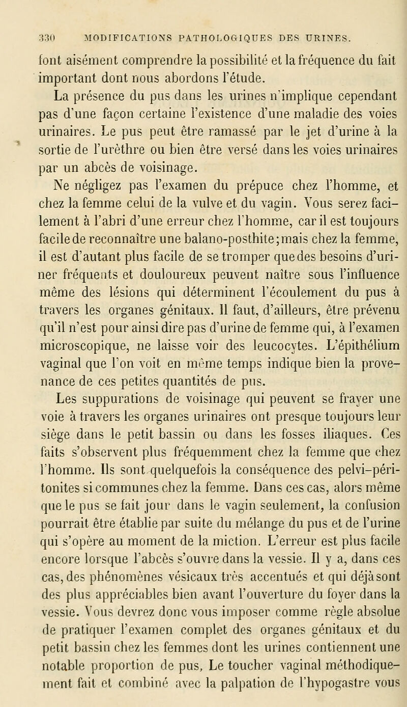 font aisément comprendre la possibilité et la fréquence du fait important dont nous abordons l'étude. La présence du pus dans les urines n'implique cependant pas d'une façon certaine l'existence d'une maladie des voies urinaires. Le pus peut être ramassé par le jet d'urine à la sortie de l'urèthre ou bien être versé dans les voies urinaires par un abcès de voisinage. Ne négligez pas l'examen du prépuce chez l'homme, et chez la femme celui de la vulve et du vagin. Vous serez faci- lement à l'abri d'une erreur chez l'homme, car il est toujours facile de reconnaître une balano-posthite;mais chez la femme, il est d'autant plus facile de se tromper que des besoins d'uri- ner fréquents et douloureux peuvent naître sous l'influence même des lésions qui déterminent l'écoulement du pus à travers les organes génitaux. Il faut, d'ailleurs, être prévenu qu'il n'est pour ainsi dire pas d'urine de femme qui, à l'examen microscopique, ne laisse voir des leucocytes. L'épithélium vaginal que Ton voit en même temps indique bien la prove- nance de ces petites quantités de pus. Les suppurations de voisinage qui peuvent se frayer une voie à travers les organes urinaires ont presque toujours leur siège dans le petit bassin ou dans les fosses ihaques. Ces faits s'observent plus fréquemment chez la femme que chez rhomme. Ils sont.^juelquefois la conséquence des pelvi-péri- tonites si communes chez la femme. Dans ces cas, alors même que le pus se fait jour dans le vagin seulement, la confusion pourrait être étabhepar suite du mélange du pus et de l'urine qui s'opère au moment de la miction. L'erreur est plus facile encore lorsque l'abcès s'ouvre dans la vessie. Il y a, dans ces cas, des phénomènes vésicaux très accentués et qui déjà sont des plus appréciables bien avant l'ouverture du foyer dans la vessie. Vous devrez donc vous imposer comme règle absolue de pratiquer l'examen complet des organes génitaux et du petit bassin chez les femmes dont les urines contiennent une notable proportion de pus, Le toucher vaginal méthodique- ment fait cl combiné avec la palpation de l'hypogastre vous