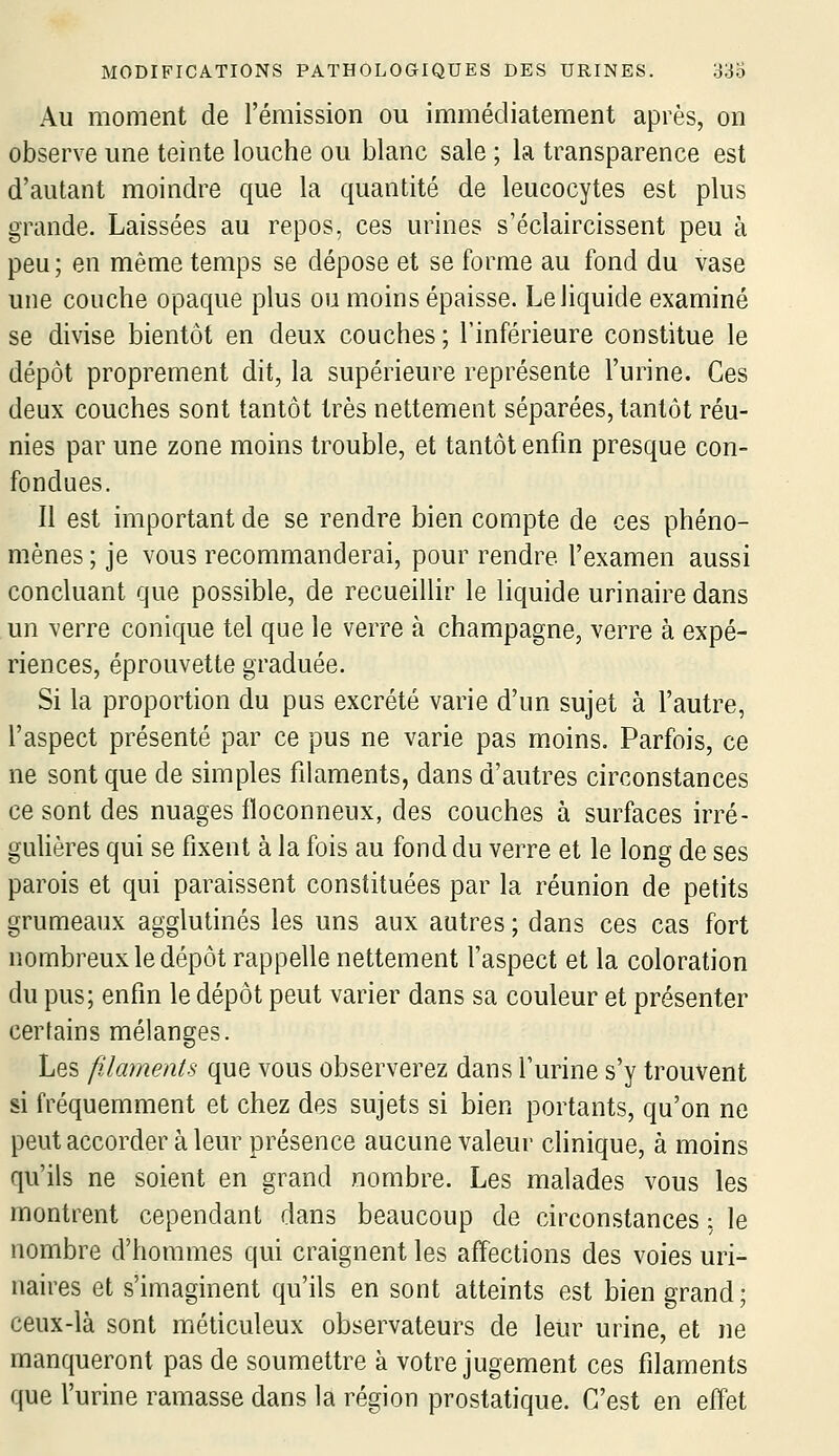 Au moment de l'émission ou immédiatement après, on observe une teinte louche ou blanc sale ; la transparence est d'autant moindre que la quantité de leucocytes est plus grande. Laissées au repos, ces urines s'éclaircissent peu à peu; en même temps se dépose et se forme au fond du vase une couche opaque plus ou moins épaisse. Le liquide examiné se divise bientôt en deux couches ; l'inférieure constitue le dépôt proprement dit, la supérieure représente l'urine. Ces deux couches sont tantôt très nettement séparées, tantôt réu- nies par une zone moins trouble, et tantôt enfin presque con- fondues. Il est important de se rendre bien compte de ces phéno- mènes ; je vous recommanderai, pour rendre l'examen aussi concluant que possible, de recueillir le liquide urinaire dans un verre conique tel que le verre à Champagne, verre à expé- riences, éprouvette graduée. Si la proportion du pus excrété varie d'un sujet à l'autre, l'aspect présenté par ce pus ne varie pas moins. Parfois, ce ne sont que de simples filaments, dans d'autres circonstances ce sont des nuages floconneux, des couches à surfaces irré- gulières qui se fixent à la fois au fond du verre et le long de ses parois et qui paraissent constituées par la réunion de petits grumeaux agglutinés les uns aux autres ; dans ces cas fort nombreux le dépôt rappelle nettement l'aspect et la coloration du pus; enfin le dépôt peut varier dans sa couleur et présenter certains mélanges. Les filaments que vous observerez dans l'urine s'y trouvent si fréquemment et chez des sujets si bien portants, qu'on ne peut accorder à leur présence aucune valeur clinique, à moins qu'ils ne soient en grand nombre. Les malades vous les montrent cependant dans beaucoup de circonstances : le nombre d'hommes qui craignent les affections des voies uri- naires et s'imaginent qu'ils en sont atteints est bien grand; ceux-là sont méticuleux observateurs de leur urine, et ne manqueront pas de soumettre à votre jugement ces filaments que l'urine ramasse dans la région prostatique. C'est en effet