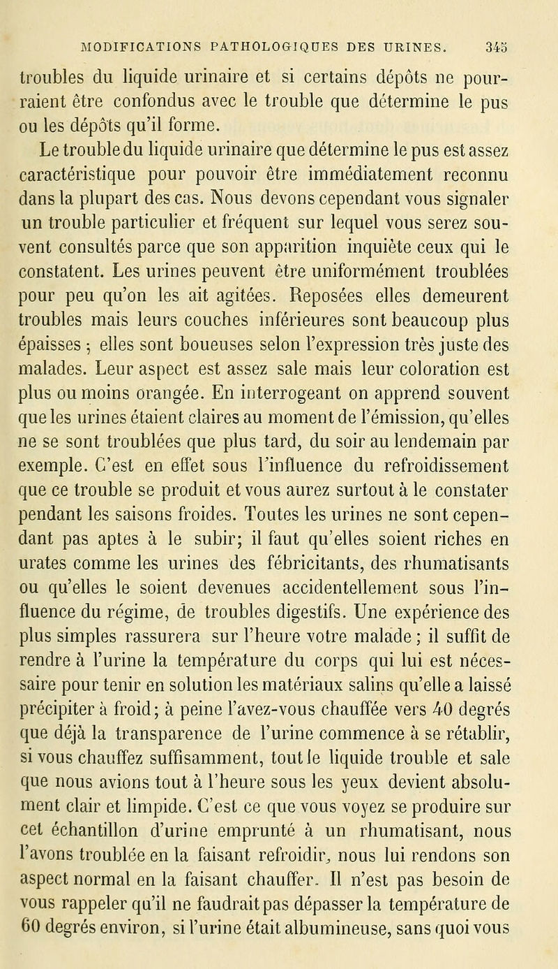 troubles du liquide urinaire et si certains dépôts ne pour- raient être confondus avec le trouble que détermine le pus ou les dépôts qu'il forme. Le trouble du liquide urinaire que détermine le pus est assez caractéristique pour pouvoir être immédiatement reconnu dans la plupart des cas. Nous devons cependant vous signaler un trouble particulier et fréquent sur lequel vous serez sou- vent consultés parce que son apparition inquiète ceux qui le constatent. Les urines peuvent être uniformément troublées pour peu qu'on les ait agitées. Reposées elles demeurent troubles mais leurs couches inférieures sont beaucoup plus épaisses 5 elles sont boueuses selon l'expression très juste des malades. Leur aspect est assez sale mais leur coloration est plus ou moins orangée. En interrogeant on apprend souvent que les urines étaient claires au moment de l'émission, qu'elles ne se sont troublées que plus tard, du soir au lendemain par exemple. C'est en effet sous Tinfluence du refroidissement que ce trouble se produit et vous aurez surtout à le constater pendant les saisons froides. Toutes les urines ne sont cepen- dant pas aptes à le subir; il faut qu'elles soient riches en urates comme les urines des fébricitants, des rhumatisants ou qu'elles le soient devenues accidentellement sous l'in- fluence du régime, de troubles digestifs. Une expérience des plus simples rassurera sur l'heure votre malade ; il suffit de rendre à l'urine la température du corps qui lui est néces- saire pour tenir en solution les matériaux salins qu'elle a laissé précipiter à froid; à peine l'avez-vous chauffée vers 40 degrés que déjà la transparence de l'urine commence à se rétabhr, si vous chauffez suffisamment, tout le liquide trouble et sale que nous avions tout à l'heure sous les yeux devient absolu- ment clair et hmpide. C'est ce que vous voyez se produire sur cet échantillon d'urine emprunté à un rhumatisant, nous l'avons troublée en la faisant refroidir^ nous lui rendons son aspect normal en la faisant chauffer. Il n'est pas besoin de vous rappeler qu'il ne faudrait pas dépasser la température de 60 degrés environ, si l'urine était albumineuse, sans quoi vous