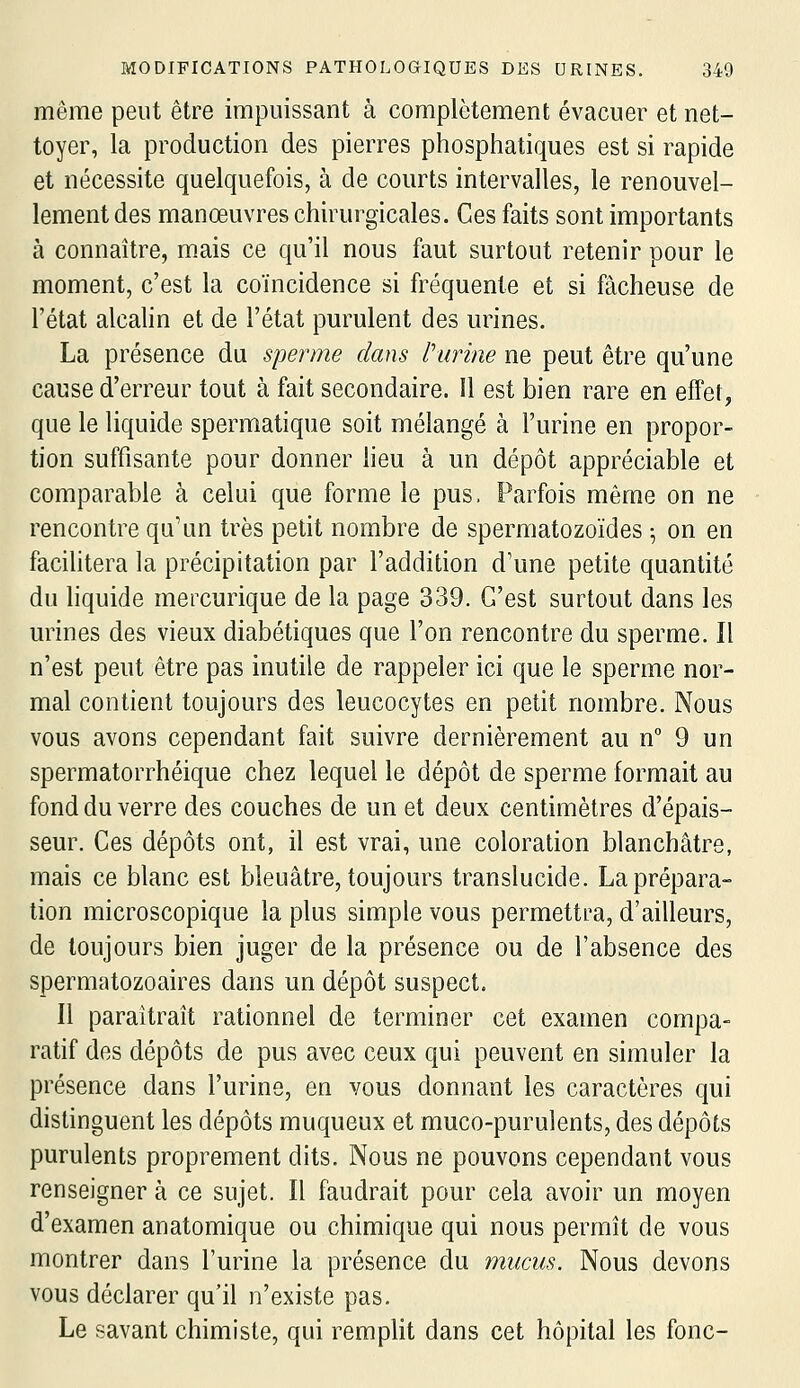 même peut être impuissant à complètement évacuer et net- toyer, la production des pierres phosphatiques est si rapide et nécessite quelquefois, à de courts intervalles, le renouvel- lement des manœuvres chirurgicales. Ces faits sont importants à connaître, mais ce qu'il nous faut surtout retenir pour le moment, c'est la coïncidence si fréquente et si fâcheuse de l'état alcalin et de l'état purulent des urines. La présence du sperme dans l'urine ne peut être qu'une cause d'erreur tout à fait secondaire. Il est bien rare en efTet, que le liquide spermatique soit mélangé à l'urine en propor- tion suffisante pour donner heu à un dépôt appréciable et comparable à celui que forme le pus. Parfois même on ne rencontre qu'un très petit nombre de spermatozoïdes ^ on en facilitera la précipitation par l'addition d'une petite quantité du liquide mercurique de la page 339. C'est surtout dans les urines des vieux diabétiques que l'on rencontre du sperme. Il n'est peut être pas inutile de rappeler ici que le sperme nor- mal contient toujours des leucocytes en petit nombre. Nous vous avons cependant fait suivre dernièrement au n 9 un spermatorrhéique chez lequel le dépôt de sperme formait au fond du verre des couches de un et deux centimètres d'épais- seur. Ces dépôts ont, il est vrai, une coloration blanchâtre, mais ce blanc est bleuâtre, toujours translucide. La prépara- tion microscopique la plus simple vous permettra, d'ailleurs, de toujours bien juger de la présence ou de l'absence des spermatozoaires dans un dépôt suspect. Il paraîtrait rationnel de terminer cet examen compa- ratif des dépôts de pus avec ceux qui peuvent en simuler la présence dans l'urine, en vous donnant les caractères qui distinguent les dépôts muqueux et muco-purulents, des dépôts purulents proprement dits. Nous ne pouvons cependant vous renseigner à ce sujet. Il faudrait pour cela avoir un moyen d'examen anatomique ou chimique qui nous permît de vous montrer dans l'urine la présence du mucus. Nous devons vous déclarer qu'il n'existe pas. Le savant chimiste, qui remplit dans cet hôpital les fonc-