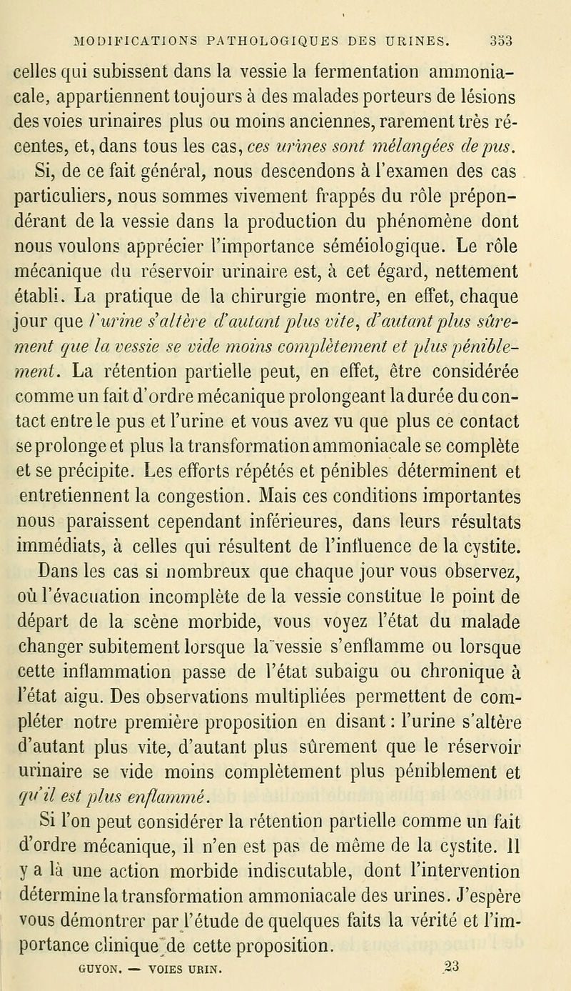 celles qui subissent dans la vessie la fermentation ammonia- cale, appartiennent toujours à des malades porteurs de lésions des voies urinaires plus ou moins anciennes, rarement très ré- centes, et, dans tous les cas, ces urines sont mélangées de pus. Si, de ce fait général, nous descendons à l'examen des cas particuliers, nous sommes vivement frappés du rôle prépon- dérant de la vessie dans la production du phénomène dont nous voulons apprécier l'importance séméiologique. Le rôle mécanique du réservoir urinaire est, à cet égard, nettement établi. La pratique de la chirurgie montre, en effet, chaque jour que l'urine s'altère d'autant plus vite, d'autant plus sûre- ment que la vessie se vide moins complètement et plus pénible- ment. La rétention partielle peut, en effet, être considérée comme un fait d'ordre mécanique prolongeant la durée du con- tact entre le pus et l'urine et vous avez vu que plus ce contact se prolonge et plus la transformation ammoniacale se complète et se précipite. Les efforts répétés et pénibles déterminent et entretiennent la congestion. Mais ces conditions importantes nous paraissent cependant inférieures, dans leurs résultats immédiats, à celles qui résultent de l'inffuence de la cystite. Dans les cas si nombreux que chaque jour vous observez, où l'évacuation incomplète de la vessie constitue le point de départ de la scène morbide, vous voyez l'état du malade changer subitement lorsque la~vessie s'enflamme ou lorsque cette inflammation passe de l'état subaigu ou chronique à l'état aigu. Des observations multipUées permettent de com- pléter notre première proposition en disant : l'urine s'altère d'autant plus vite, d'autant plus sûrement que le réservoir urinaire se vide moins complètement plus péniblement et qu'il est [dus enflammé. Si l'on peut considérer la rétention partielle comme un fait d'ordre mécanique, il n'en est pas de même de la cystite. 11 y a là une action morbide indiscutable, dont l'intervention détermine la transformation ammoniacale des urines. J'espère vous démontrer par l'étude de quelques faits la vérité et l'im- portance clinique^de cette proposition. GUYON. ~ VOIES UBIN. .23