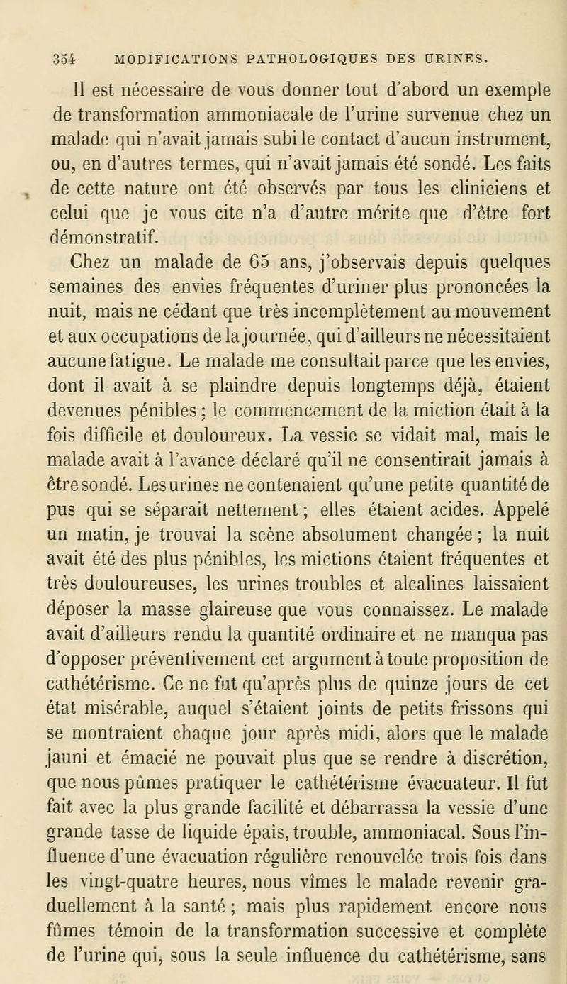 Il est nécessaire de vous donner tout d'abord un exemple de transformation ammoniacale de l'urine survenue chez un malade qui n'avait jamais subi le contact d'aucun instrument, ou, en d'autres termes, qui n'avait jamais été sondé. Les faits de cette nature ont été observés par tous les cliniciens et celui que je vous cite n'a d'autre mérite que d'être fort démonstratif. Chez un malade de 65 ans, j'observais depuis quelques semaines des envies fréquentes d'uriner plus prononcées la nuit, mais ne cédant que très incomplètement au mouvement et aux occupations de la journée, qui d'ailleurs ne nécessitaient aucune fatigue. Le malade me consultait parce que les envies, dont il avait à se plaindre depuis longtemps déjà, étaient devenues pénibles : le commencement de la miction était à la fois difficile et douloureux. La vessie se vidait mal, mais le malade avait à l'avance déclaré qu'il ne consentirait jamais à être sondé. Les urines ne contenaient qu'une petite quantité de pus qui se séparait nettement ; elles étaient acides. Appelé un matin, je trouvai la scène absolument changée; la nuit avait été des plus pénibles, les mictions étaient fréquentes et très douloureuses, les urines troubles et alcaUnes laissaient déposer la masse glaireuse que vous connaissez. Le malade avait d'ailleurs rendu la quantité ordinaire et ne manqua pas d'opposer préventivement cet argument à toute proposition de cathétérisme. Ce ne fat qu'après plus de quinze jours de cet état misérable, auquel s'étaient joints de petits frissons qui se montraient chaque jour après midi, alors que le malade jauni et émacié ne pouvait plus que se rendre à discrétion, que nous pûmes pratiquer le cathétérisme évacuateur. Il fut fait avec la plus grande facilité et débarrassa la vessie d'une grande tasse de liquide épais, trouble, ammoniacal. Sous l'in- fluence d'une évacuation réguUère renouvelée trois fois dans les vingt-quatre heures, nous vîmes le malade revenir gra- duellement à la santé ; mais plus rapidement encore nous fûmes témoin de la transformation successive et complète de l'urine qui, sous la seule influence du cathétérisme, sans