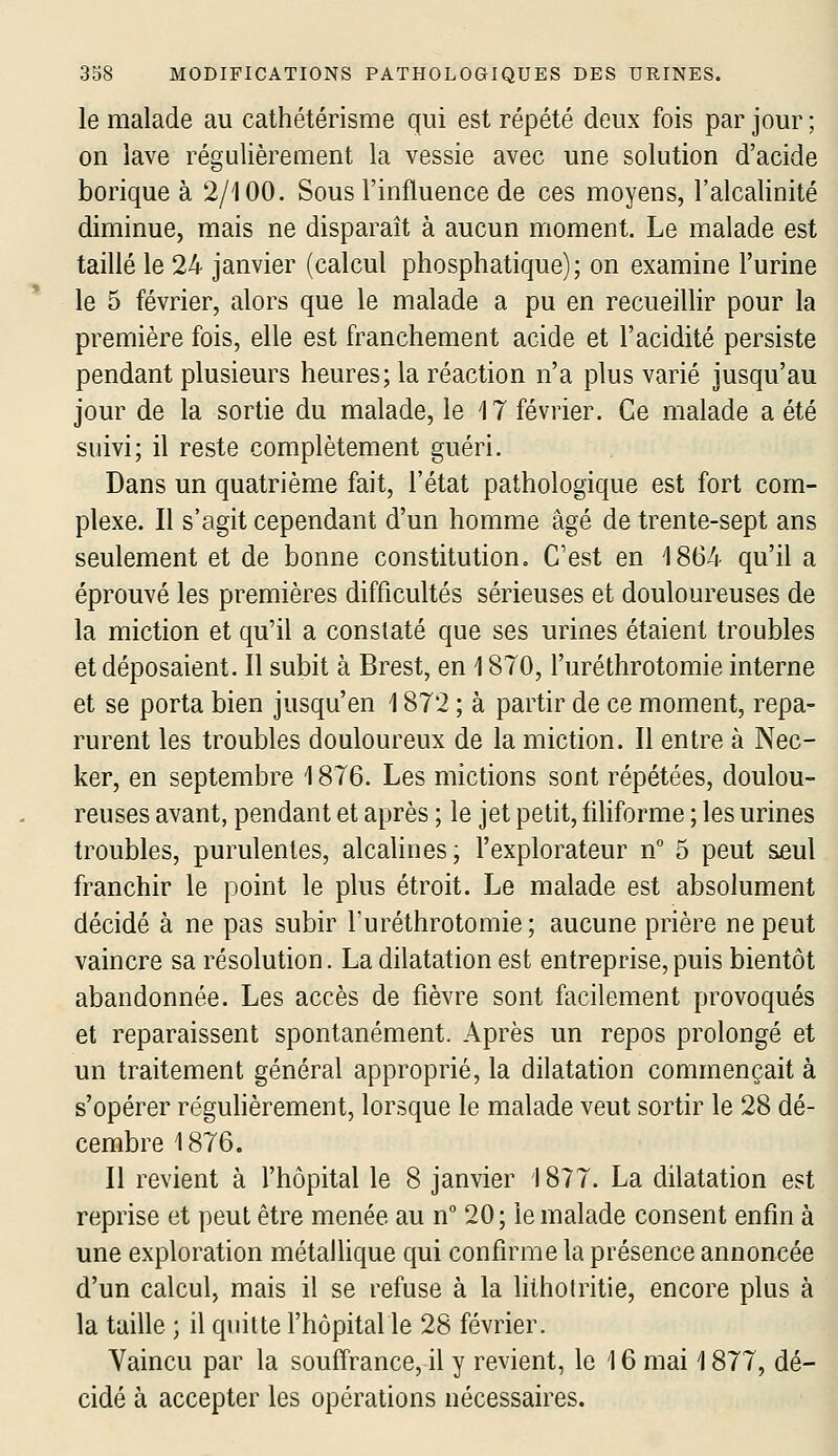 le malade au cathétérisme qui est répété deux fois par jour ; on lave régulièrement la vessie avec une solution d'acide borique à 2/100. Sous l'influence de ces moyens, l'alcalinité diminue, mais ne disparaît à aucun moment. Le malade est taillé le 24 janvier (calcul phosphatique); on examine l'urine le 5 février, alors que le malade a pu en recueillir pour la première fois, elle est franchement acide et l'acidité persiste pendant plusieurs heures; la réaction n'a plus varié jusqu'au jour de la sortie du malade, le 17 février. Ce malade a été suivi; il reste complètement guéri. Dans un quatrième fait, l'état pathologique est fort com- plexe. Il s'agit cependant d'un homme âgé de trente-sept ans seulement et de bonne constitution. C'est en 1864 qu'il a éprouvé les premières difficultés sérieuses et douloureuses de la miction et qu'il a constaté que ses urines étaient troubles et déposaient. Il subit à Brest, en 1870, l'uréthrotomie interne et se porta bien jusqu'en 1872 ; à partir de ce moment, repa- rurent les troubles douloureux de la miction. Il entre à Nec- ker, en septembre 1876. Les mictions sont répétées, doulou- reuses avant, pendant et après ; le jet petit, filiforme ; les urines troubles, purulentes, alcalines, l'explorateur n 5 peut seul franchir le point le plus étroit. Le malade est absolument décidé à ne pas subir l'uréthrotomie; aucune prière ne peut vaincre sa résolution. La dilatation est entreprise, puis bientôt abandonnée. Les accès de fièvre sont facilement provoqués et reparaissent spontanément. Après un repos prolongé et un traitement général approprié, la dilatation commençait à s'opérer régulièrement, lorsque le malade veut sortir le 28 dé- cembre 1876. Il revient à l'hôpital le 8 janvier 1877. La dilatation est reprise et peut être menée au n° 20; le malade consent enfin à une exploration métalhque qui confirme la présence annoncée d'un calcul, mais il se refuse à la lithotritie, encore plus à la taille ; il quitte l'hôpital le 28 février. Vaincu par la souffrance, il y revient, le 16 mai 1877, dé- cidé à accepter les opérations nécessaires.