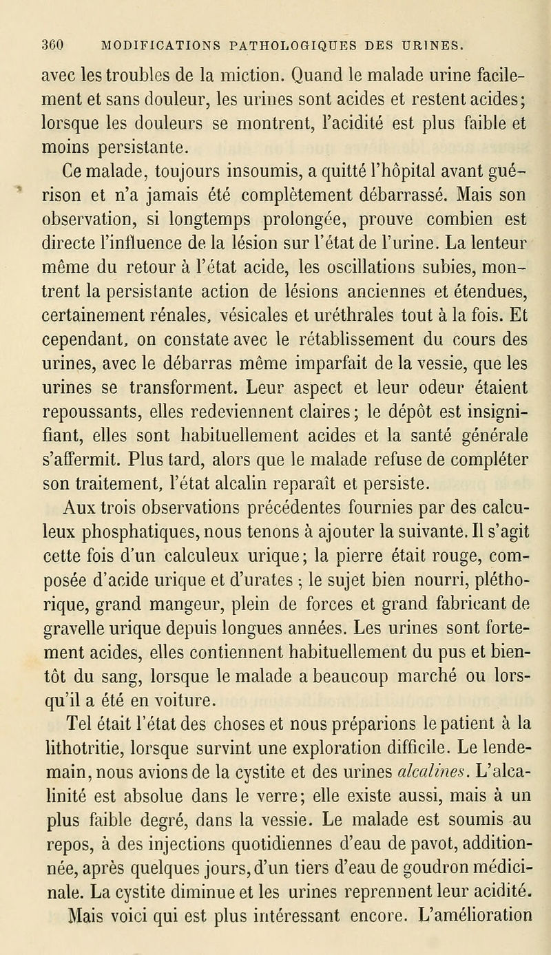 avec les troubles de la miction. Quand le malade urine facile- ment et sans douleur, les urines sont acides et restent acides; lorsque les douleurs se montrent, l'acidité est plus faible et moins persistante. Ce malade, toujours insoumis, a quitté l'hôpital avant gué- rison et n'a jamais été complètement débarrassé. Mais son observation, si longtemps prolongée, prouve combien est directe l'influence de la lésion sur l'état de l'urine. La lenteur même du retour à l'état acide, les oscillations subies, mon- trent la persistante action de lésions anciennes et étendues, certainement rénales, vésicales et uréthrales tout à la fois. Et cependant, on constate avec le rétablissement du cours des urines, avec le débarras même imparfait de la vessie, que les urines se transforment. Leur aspect et leur odeur étaient repoussants, elles redeviennent claires ; le dépôt est insigni- fiant, elles sont habituellement acides et la santé générale s'afPermit. Plus tard, alors que le malade refuse de compléter son traitement, l'état alcalin reparaît et persiste. Aux trois observations précédentes fournies par des calcu- leux phosphatiques, nous tenons à ajouter la suivante. Il s'agit cette fois d'un calculeux urique; la pierre était rouge, com- posée d'acide urique et d'urates ^ le sujet bien nourri, plétho- rique, grand mangeur, plein de forces et grand fabricant de gravelle urique depuis longues années. Les urines sont forte- ment acides, elles contiennent habituellement du pus et bien- tôt du sang, lorsque le malade a beaucoup marché ou lors- qu'il a été en voiture. Tel était l'état des choses et nous préparions le patient à la lithotritie, lorsque survint une exploration difficile. Le lende- main, nous avions de la cystite et des urines alcalines. L'alca- linité est absolue dans le verre; elle existe aussi, mais à un plus faible degré, dans la vessie. Le malade est soumis au repos, à des injections quotidiennes d'eau de pavot, addition- née, après quelques jours, d'un tiers d'eau de goudron médici- nale. La cystite diminue et les urines reprennent leur acidité. Mais voici qui est plus intéressant encore. L'amélioration