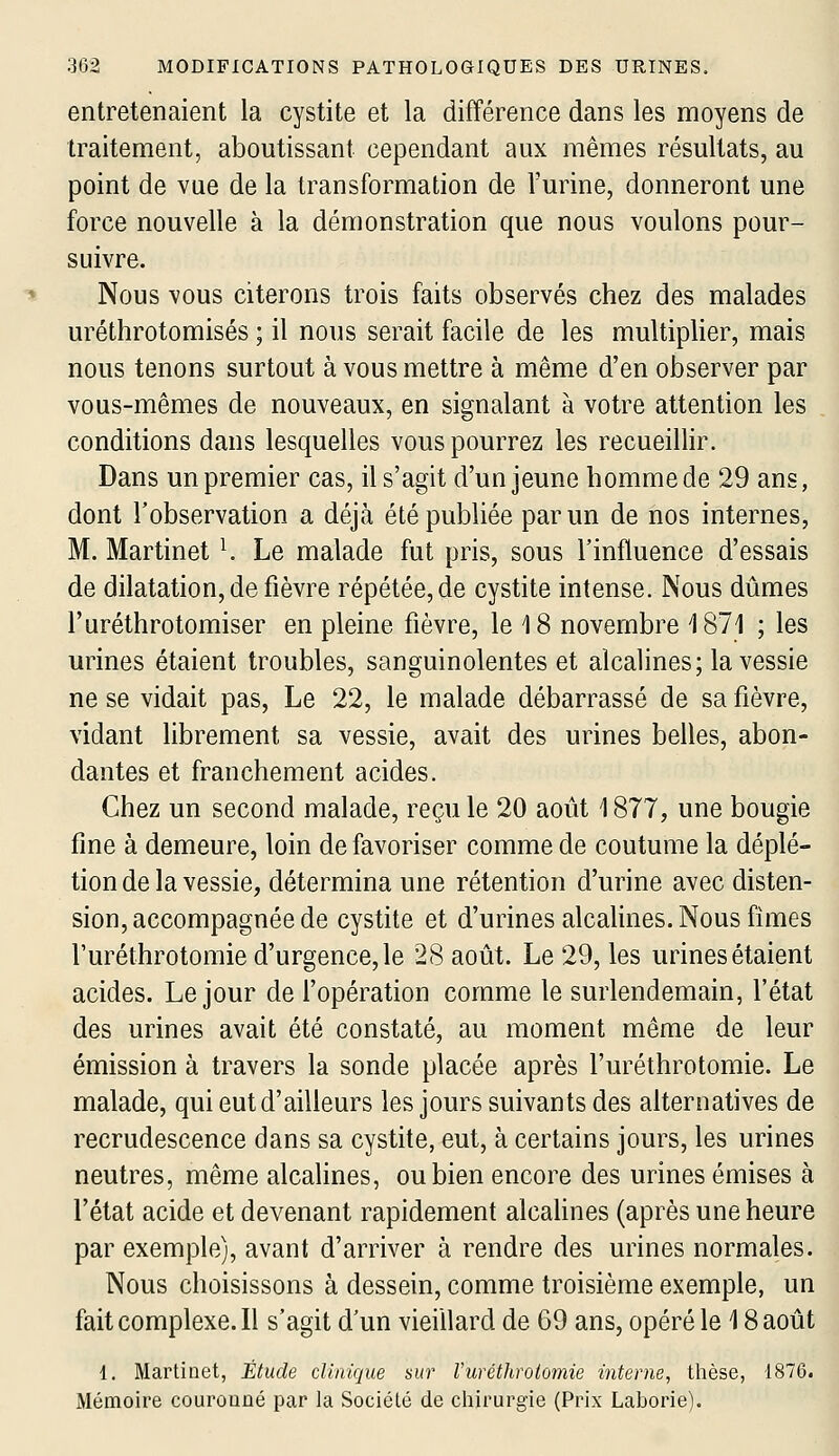 entretenaient la cystite et la différence dans les moyens de traitement, aboutissant cependant aux mêmes résultats, au point de vue de la transformation de l'urine, donneront une force nouvelle à la démonstration que nous voulons pour- suivre. Nous vous citerons trois faits observés chez des malades uréthrotomisés ; il nous serait facile de les multiplier, mais nous tenons surtout à vous mettre à même d'en observer par vous-mêmes de nouveaux, en signalant à votre attention les conditions dans lesquelles vous pourrez les recueillir. Dans un premier cas, il s'agit d'un jeune homme de 29 ans, dont l'observation a déjà été publiée par un de nos internes, M. Martinet ^ Le malade fut pris, sous l'influence d'essais de dilatation, de fièvre répétée, de cystite intense. Nous dûmes l'uréthrotomiser en pleine fièvre, le 18 novembre 1871 ; les urines étaient troubles, sanguinolentes et alcalines; la vessie ne se vidait pas. Le 22, le malade débarrassé de sa fièvre, vidant librement sa vessie, avait des urines belles, abon- dantes et franchement acides. Chez un second malade, recule 20 août 1877, une bougie fine à demeure, loin de favoriser comme de coutume la déplé- tion de la vessie, détermina une rétention d'urine avec disten- sion, accompagnée de cystite et d'urines alcahnes. Nous fîmes l'uréthrotomie d'urgence, le 28 août. Le 29, les urines étaient acides. Le jour de l'opération comme le surlendemain, l'état des urines avait été constaté, au moment même de leur émission à travers la sonde placée après l'uréthrotomie. Le malade, qui eut d'ailleurs les jours suivants des alternatives de recrudescence dans sa cystite, eut, à certains jours, les urines neutres, même alcalines, ou bien encore des urines émises à l'état acide et devenant rapidement alcalines (après une heure par exemple), avant d'arriver à rendre des urines normales. Nous choisissons à dessein, comme troisième exemple, un faitcomplexe.il s'agit d'un vieillard de 69 ans, opéré le 18 août 1. Martinet, Étude clinique sur Vuréthrolomie interne, thèse, 1876. Mémoire couronné par la Société de chirurgie (Prix Laborie).