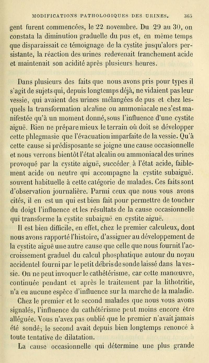 gent furent commencées, le 22 novembre. Du 29 au 30, on constata la diminution graduelle du pus et, en même temps que disparaissait ce témoignage de la cystite jusqu'alors per- sistante, la réaction des urines redevenait franchement acide et maintenait son acidité après plusieurs heures. Dans plusieurs des faits que nous avons pris pour types il s'agit de sujets qui, depuis longtemps déjà, ne vidaient pas leur vessie, qui avaient des urines mélangées de pus et chez les- quels la transformation alcaline ou ammoniacale ne s'est ma- nifestée qu'à un moment donné, sous l'influence d'une cystite aiguë. Rien ne prépare mieux le terrain où doit se développer cette phlegmasie que l'évacuation imparfaite de la vessie. Qu'à cette cause si prédisposante se joigne une cause occasionnelle et nous verrons bientôt l'état alcalin ou ammoniacal des urines provoqué par la cystite aiguë, succéder, à l'état acide, faible- ment acide ou neutre qui accompagne la cystite subaiguë, souvent habituelle à cette catégorie de malades. Ces faits sont d'observation journalière. Parmi ceux que nous vous avons cités, il en est un qui est bien fait pour permettre de toucher du doigt l'influence et les résultats de la cause occasionnelle qui transforme la cystite subaiguë en cystite aiguë. Il est bien difficile, en effet, chez le premier calculeux, dont nous avons rapporté l'histoire, d'assigner au développement de la cystite aiguë une autre cause que celle que nous fournit l'ac- croissement graduel du calcul phosphatique autour du noyau accidentel fourni par le petit débris de sonde laissé dans la ves- sie. On ne peut invoquer le cathétérisme, car cette manœuvre, continuée pendant et après le traitement par la lithotrilie, n'a eu aucune espèce d'influence sur la marche de la maladie. Chez le premier et le second malades que nous vous avons signalés, l'influence du cathétérisme peut moins encore être alléguée. Vous n'avez pas oubhé que le premier n'avait jamais été sondé- le second avait depuis bien longtemps renoncé à toute tentative de dilatation. La cause occasionnelle qui détermine une plus grande