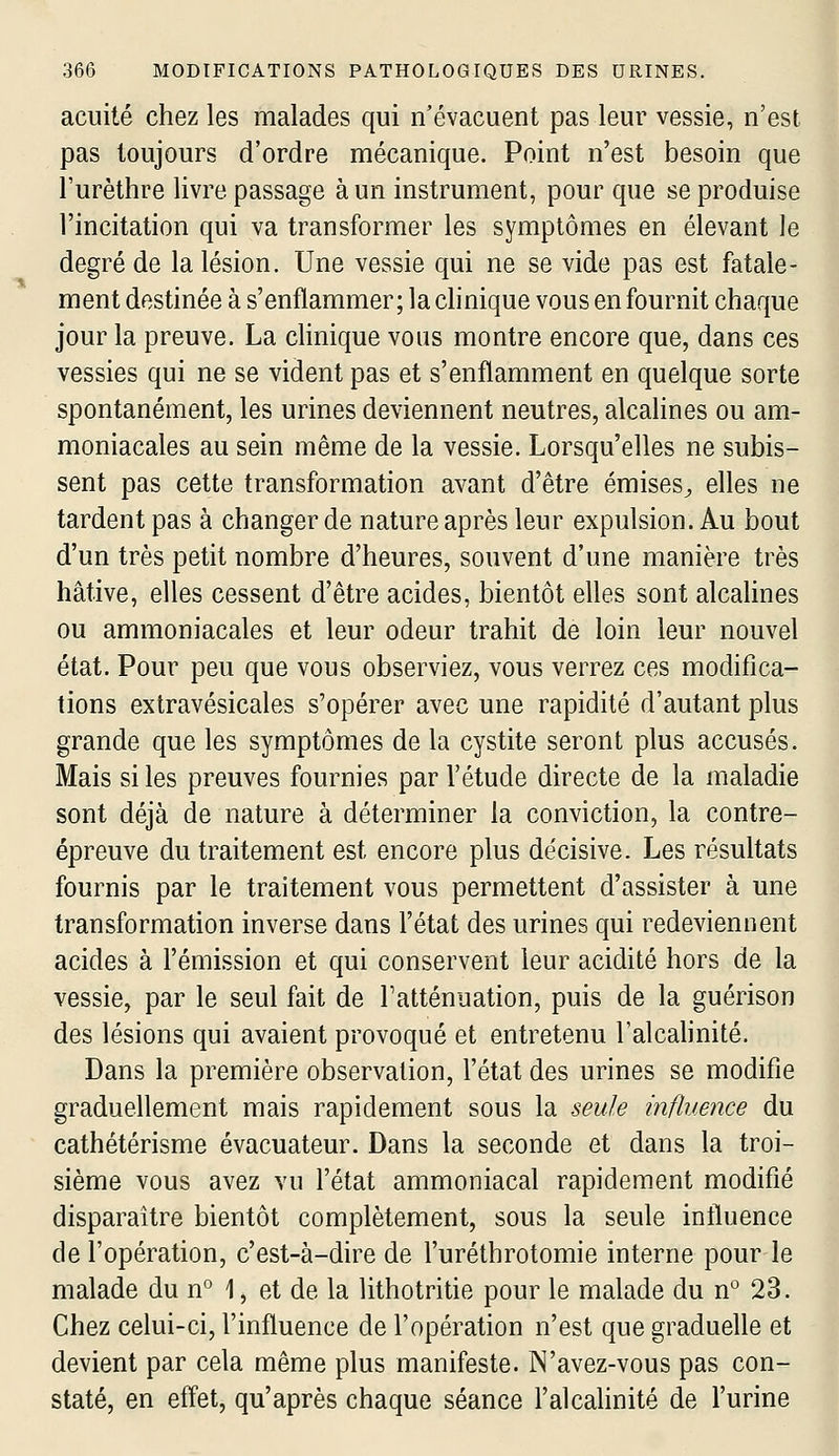 acuité chez les malades qui n'évacuent pas leur vessie, n'est pas toujours d'ordre mécanique. Point n'est besoin que l'urèthre livre passage à un instrument, pour que se produise l'incitation qui va transformer les symptômes en élevant le degré de la lésion. Une vessie qui ne se vide pas est fatale- ment destinée à s'enflammer; la clinique vous en fournit chaque jour la preuve. La clinique vous montre encore que, dans ces vessies qui ne se vident pas et s'enflamment en quelque sorte spontanément, les urines deviennent neutres, alcalines ou am- moniacales au sein même de la vessie. Lorsqu'elles ne subis- sent pas cette transformation avant d'être émises^ elles ne tardent pas à changer de nature après leur expulsion. Au bout d'un très petit nombre d'heures, souvent d'une manière très hâtive, elles cessent d'être acides, bientôt elles sont alcalines ou ammoniacales et leur odeur trahit de loin leur nouvel état. Pour peu que vous observiez, vous verrez ces modifica- tions extravésicales s'opérer avec une rapidité d'autant plus grande que les symptômes de la cystite seront plus accusés. Mais si les preuves fournies par l'étude directe de la maladie sont déjà de nature à déterminer la conviction, la contre- épreuve du traitement est encore plus de'cisive. Les résultats fournis par le traitement vous permettent d'assister à une transformation inverse dans l'état des urines qui redeviennent acides à l'émission et qui conservent leur acidité hors de la vessie, par le seul fait de l'atténuation, puis de la guérison des lésions qui avaient provoqué et entretenu l'alcahnité. Dans la première observation, l'état des urines se modifie graduellement mais rapidement sous la seule influence du cathétérisme évacuateur. Dans la seconde et dans la troi- sième vous avez vu l'état ammoniacal rapidem.ent modifié disparaître bientôt complètement, sous la seule influence de l'opération, c'est-à-dire de l'uréthrotomie interne pour le malade du n° 1 ^ et de la lithotritie pour le malade du n° 23. Chez celui-ci, l'influence de l'opération n'est que graduelle et devient par cela même plus manifeste. N'avez-vous pas con- staté, en effet, qu'après chaque séance l'alcalinité de l'urine