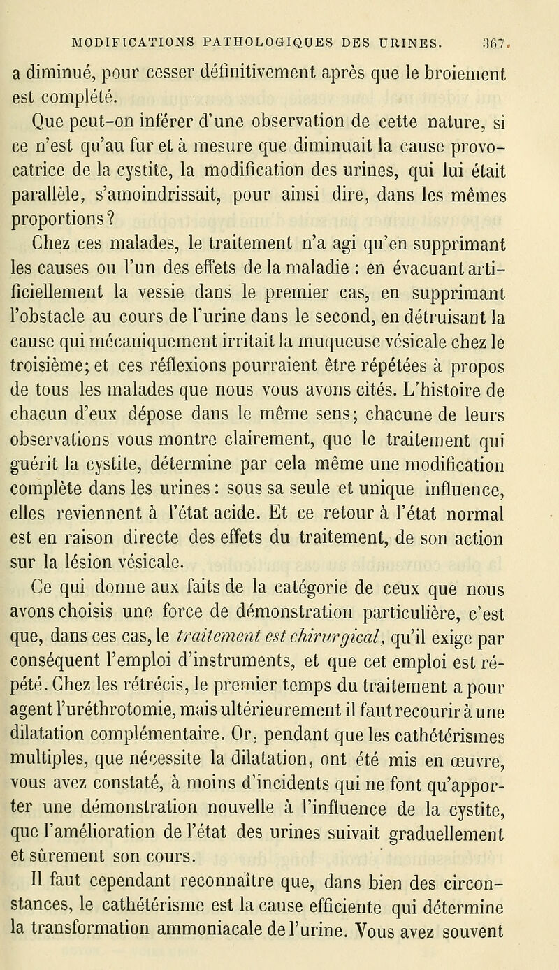 a diminué, pour cesser délinitivement après que le broiement est complété. Que peut-on inférer d'une observation de cette nature, si ce n'est qu'au fur et à mesure que diminuait la cause provo- catrice de la cystite, la modification des urines, qui lui était parallèle, s'amoindrissait, pour ainsi dire, dans les mêmes proportions? Chez ces malades, le traitement n'a agi qu'en supprimant les causes ou l'un des effets de la maladie : en évacuant arti- ficiellement la vessie dans le premier cas, en supprimant l'obstacle au cours de l'urine dans le second, en détruisant la cause qui mécaniquement irritait la muqueuse vésicale chez le troisième; et ces réflexions pourraient être répétées à propos de tous les malades que nous vous avons cités. L'histoire de chacun d'eux dépose dans le même sens; chacune de leurs observations vous montre clairement, que le traitement qui guérit la cystite, détermine par cela même une modification complète dans les urines : sous sa seule et unique influence, elles reviennent à l'état acide. Et ce retour à l'état normal est en raison directe des effets du traitement, de son action sur la lésion vésicale. Ce qui donne aux faits de la catégorie de ceux que nous avons choisis une force de démonstration particuhère, c'est que, dans ces cas, le traitement est chirurgical, qu'il exige par conséquent l'emploi d'instruments, et que cet emploi est ré- pété. Chez les rétrécis, le premier temps du traitement a pour agent l'uréthrotomie, mais ultérieurement il faut recourir à une dilatation complémentaire. Or, pendant que les cathétérismes multiples, que nécessite la dilatation, ont été mis en œuvre, vous avez constaté, à moins d'incidents qui ne font qu'appor- ter une démonstration nouvelle à l'influence de la cystite, que l'améhoration de l'état des urines suivait graduellement et sûrement son cours. Il faut cependant reconnaître que, dans bien des circon- stances, le cathétérisme est la cause efficiente qui détermine la transformation ammoniacale de l'urine. Vous avez souvent