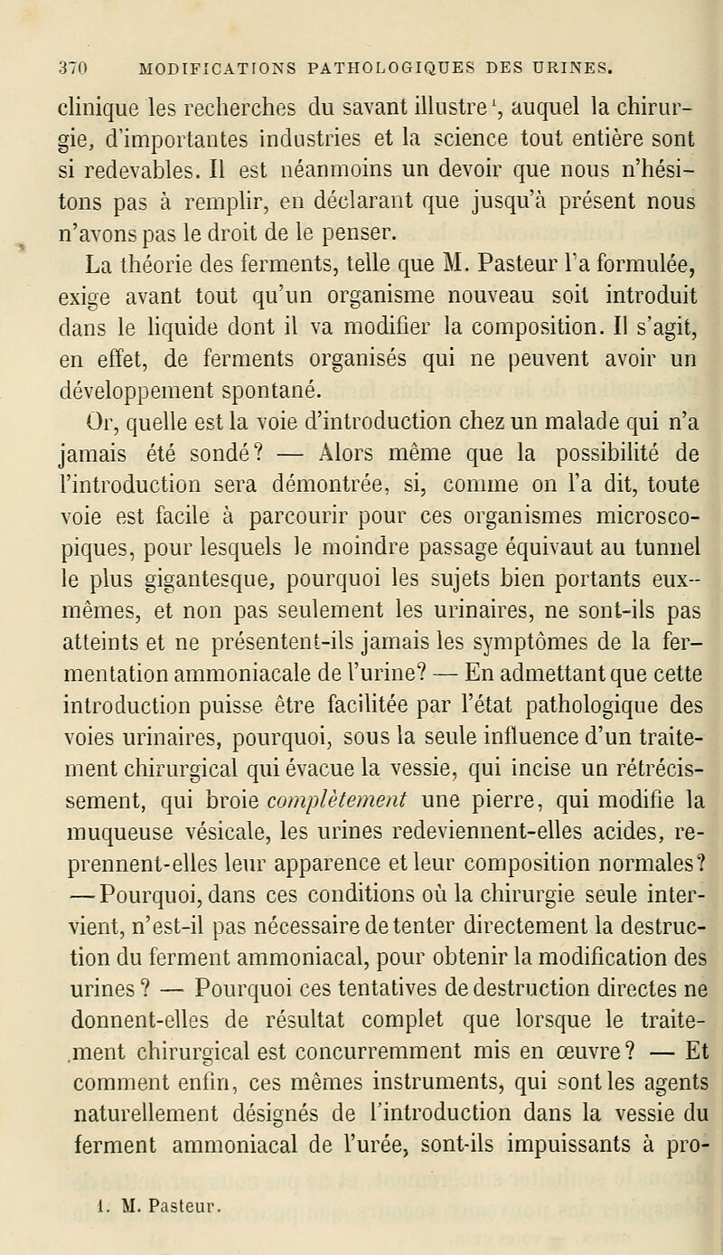 clinique les recherches du savant illustre', auquel la chirur- gie, d'importantes industries et la science tout entière sont si redevables. Il est néanmoins un devoir que nous n'hési- tons pas à remphr, en déclarant que jusqu'à présent nous n'avons pas le droit de le penser. La théorie des ferments, telle que M. Pasteur l'a formulée, exige avant tout qu'un organisme nouveau soit introduit dans le liquide dont il va modifier la composition. Il s'agit, en effet, de ferments organisés qui ne peuvent avoir un développement spontané. Or, quelle est la voie d'introduction chez un malade qui n'a jamais été sondé? — Alors même que la possibilité de l'introduction sera démontrée, si, comme on l'a dit, toute voie est facile à parcourir pour ces organismes microsco- piques, pour lesquels le moindre passage équivaut au tunnel le plus gigantesque, pourquoi les sujets bien portants eux- mêmes, et non pas seulement les urinaires, ne sont-ils pas atteints et ne présentent-ils jamais les symptômes de la fer- mentation ammoniacale de l'urine? — En admettant que cette introduction puisse être facilitée par l'état pathologique des voies urinaires, pourquoi, sous la seule influence d'un traite- ment chirurgical qui évacue la vessie, qui incise un rétrécis- sement, qui broie complètement une pierre, qui modifie la muqueuse vésicale, les urines redeviennent-elles acides, re- prennent-elles leur apparence et leur composition normales? — Pourquoi, dans ces conditions où la chirurgie seule inter- vient, n'est-il pas nécessaire de tenter directement la destruc- tion du ferment ammoniacal, pour obtenir la modification des urines ? — Pourquoi ces tentatives de destruction directes ne donnent-elles de résultat complet que lorsque le traite- ment chirurgical est concurremment mis en œuvre? — Et comment enfin, ces mêmes instruments, qui sont les agents naturellement désignés de l'introduction dans la vessie du ferment ammoniacal de l'urée, sont-ils impuissants à pro- 1. M. Pasteur.