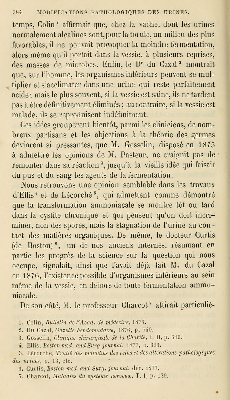 temps, Colin * affirmait que, chez la vache, dont les urines normalement alcahnes sont,pourlatorule,un miheu des plus favorables, il ne pouvait provoquer la moindre fermentation, alors même qu'il portait dans la vessie, à plusieurs reprises, des masses de microbes. Enfin, le D^' du Cazal ^ montrait que, sur l'homme, les organismes inférieurs peuvent se mul- tiplier et s'acclimater dans une urine qui reste parfaitement acide; mais le plus souvent, si la vessie est saine, ils ne tardent pas à être définitivement éliminés ; au contraire, si la vessie est malade, ils se reproduisent indéfiniment. Ces idées groupèrent bientôt, parmi les cliniciens, de nom- breux partisans et les objections à la théorie des germes devinrent si pressantes, que M. Gosselin, disposé en 1875 à admettre les opinions de M. Pasteur, ne craignit pas de remonter dans sa réaction^, jusqu'à la vieille idée qui faisait du pus et du sang les agents de la fermentation. Nous retrouvons une opinion semblable dans les travaux d'Elhs^ et de Lécorché^ qui admettent comme démontré que la transformation ammoniacale se montre tôt ou tard dans la cystite chronique et qui pensent qu'on doit incri- miner, non des spores, mais la stagnation de l'urine au con- tact des matières organiques. De même, le docteur Curtis (de Boston) % un de nos anciens internes, résumant en partie les progrès de la science sur la question qui nous occupe, signalait, ainsi que l'avait déjà fait M. du Cazal en 187G, l'existence possible d'organismes inférieurs au sein même de la vessie, en dehors de toute fermentation ammo- niacale. De son côté, Àl. le professeur Charcot^ attirait particuliè- 1. Colin, Bulletin del'Acad. de médecine^ 1873. 2. Du Cazal, Gazette hebdomadaire, 1876, p. 740. 3. Gosselin, Clinique chirurgicale de la Chanté, t. II, p. ol9. 4. EUis, Boston méd. and Sur g journal, 1877, p. 393. o. Lécorché, Trailé des maladies des reins et des altéraiions pathologiques des urines, p. 13, etc. 6. Cuvi'is, Boston med. and Surg. journal, déc. 1877.