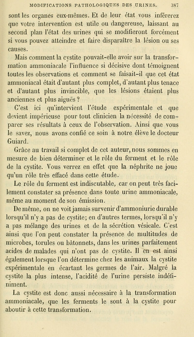 sont les organes eux-mêmes. Et de leur état vous inférerez que votre intervention est utile ou dangereuse, laissant au second plan l'état des urines qui se modifieront forcément si vous pouvez atteindre et faire disparaître la lésion ou ses causes. Mais comment la cystite pouvait-elle avoir sur la transfor- mation ammoniacale l'influence si décisive dont témoignent toutes les observations et comment se faisait-il que cet état ammoniacal était d'autant plus complet, d'autant plus tenace et d'autant plus invincible, que les lésions étaient plus anciennes et plus aiguës ? C'est ici qu'intervient l'étude expérimentale et que devient impérieuse pour tout clinicien la nécessité de com- parer ses résultats à ceux de l'observation. Ainsi que vous le savez, nous avons confié ce soin à notre élève le docteur Guiard. Grâce au travail si complet de cet auteur, nous sommes en mesure de bien déterminer et le rôle du ferment et le rôle de la cystite. Vous verrez en effet que la néphrite ne joue qu'un rôle très effacé dans cette étude. Le rôle du ferment est indiscutable, car on peut très faci- lement constater sa présence dans toute urine ammoniacale, même au moment de son émission. De même, on ne voit jamais survenir d'ammoniurie durable lorsqu'il n'y a pas de cystite; en d'autres termes, lorsqu'il n'y a pas mélange des urines et de la sécrétion vésicale. C'est ainsi que l'on peut constater la présence de multitudes de microbes, torules ou bâtonnets, dans les urines parfaitement acides de malades qui n'ont pas de cystite. Il en est ainsi également lorsque l'on détermine chez les animaux la cystite expérimentale en écartant les germes de l'air. Malgré la cystite la plus intense, l'acidité de l'urine persiste indéfi- niment. La cystite est donc aussi nécessaire à la transformation ammoniacale, que les ferments le sont à la cystite pour aboutir à cette transformation.