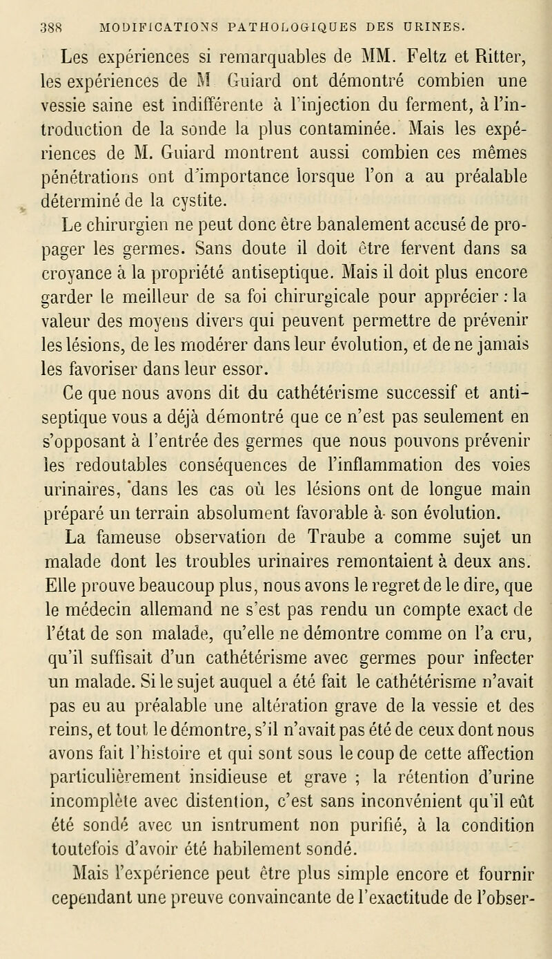 Les expériences si remarquables de MM. Feltz et Ritter, les expériences de M Guiard ont démontré combien une vessie saine est indifférente à Tinjection du ferment, à l'in- troduction de la sonde la plus contaminée. Mais les expé- riences de M. Guiard montrent aussi combien ces mêmes pénétrations ont d'importance lorsque l'on a au préalable déterminé de la cystite. Le chirurgien ne peut donc être banalement accusé de pro- pager les germes. Sans doute il doit être fervent dans sa croyance à la propriété antiseptique. Mais il doit plus encore garder le meilleur de sa foi chirurgicale pour apprécier : la valeur des moyens divers qui peuvent permettre de prévenir les lésions, de les modérer dans leur évolution, et de ne jamais les favoriser dans leur essor. Ce que nous avons dit du cathétérisme successif et anti- septique vous a déjà démontré que ce n'est pas seulement en s'opposant à l'entrée des germes que nous pouvons prévenir les redoutables conséquences de l'inflammation des voies urinaires, 'dans les cas où les lésions ont de longue main préparé un terrain absolument favorable à- son évolution. La fameuse observation de Traube a comme sujet un malade dont les troubles urinaires remontaient à deux ans. Elle prouve beaucoup plus, nous avons le regret de le dire, que le médecin allemand ne s'est pas rendu un compte exact de l'état de son malade, qu'elle ne démontre comme on l'a cru, qu'il suffisait d'un cathétérisme avec germes pour infecter un malade. Si le sujet auquel a été fait le cathétérisme n'avait pas eu au préalable une altération grave de la vessie et des reins, et tout le démontre, s'il n'avait pas été de ceux dont nous avons fait l'histoire et qui sont sous le coup de cette affection particulièrement insidieuse et grave ; la rétention d'urine incomplète avec distenlion, c'est sans inconvénient qu'il eût été sondé avec un isntrument non purifié, à la condition toutefois d'avoir été habilement sondé. Mais l'expérience peut être plus simple encore et fournir cependant une preuve convaincante de l'exactitude de l'obser-