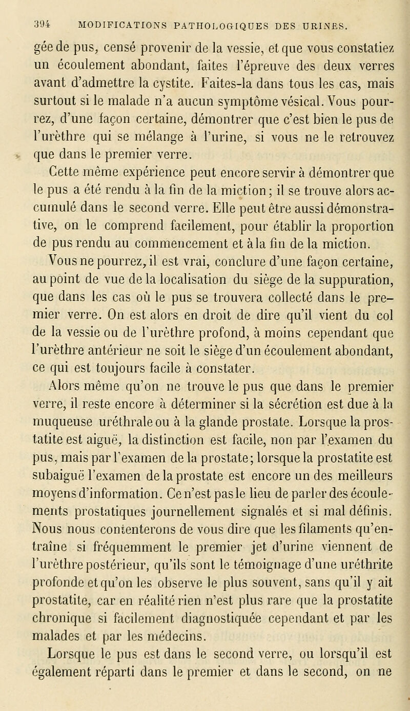 gée de pus, censé provenir de la vessie, et que vous constatiez un écoulement abondant, faites l'épreuve des deux verres avant d'admettre la cystite. Faites-la dans tous les cas, mais surtout si le malade n'a aucun symptôme vésical. Vous pour- rez, d'une façon certaine, démontrer que c'est bien le pus de l'urèthre qui se mélange à l'urine, si vous ne le retrouvez que dans le premier verre. Cette même expérience peut encore servir à démontrer que le pus a été rendu à la tin de la miction ; il se trouve alors ac- cumulé dans le second verre. Elle peut être aussi démonstra- tive, on le comprend facilement, pour établir la proportion de pus rendu au commencement et à la fin de la miction. Vous ne pourrez, il est vrai, conclure d'une façon certaine, au point de vue de la localisation du siège de la suppuration, que dans les cas où le pus se trouvera collecté dans le pre- mier verre. On est alors en droit de dire qu'il vient du col de la vessie ou de l'urèthre profond, à moins cependant que l'urèthre antérieur ne soit le siège d'un écoulement abondant, ce qui est toujours facile à constater. Alors même qu'on ne trouve le pus que dans le premier verre, il reste encore à déterminer si la sécrétion est due à la muqueuse uréthraleou à la glande prostate. Lorsque lapros- tatite est aiguë, la distinction est facile, non par l'examen du pus, mais par l'examen de la prostate ; lorsque la prostatite est subaiguë l'examen de la prostate est encore un des meilleurs moyens d'information. Ce n'est pas le lieu de parler des écoule- ments prostatiques journellement signalés et si mal définis. Nous nous contenterons de vous dire que les filaments qu'en- traîne si fréquemment le premier jet d'urine viennent de l'urèthre postérieur, qu'ils sont le témoignage d'une uréthrite profonde et qu'on les observe le plus souvent, sans qu'il y ait prostatite, car en réalité rien n'est plus rare que la prostatite chronique si facilement diagnostiquée cependant et par les malades et par les médecins. Lorsque le pus est dans le second verre, ou lorsqu'il est également réparti dans le premier et dans le second, on ne