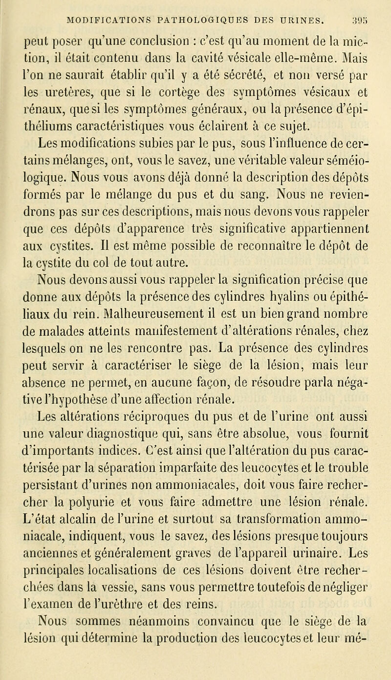 peut poser qu'une conclusion : c'est qu'au moment de la mic- tion, il était contenu dans la cavité vésicale elle-même. Mais l'on ne saurait établir qu'il y a été sécrété, et non versé par les uretères, que si le cortège des symptômes vésicaux et rénaux, que si les symptômes généraux, ou la présence d'épi- théliums caractéristiques vous éclairent à ce sujet. Les modifications subies par le pus, sous l'influence de cer- tains mélanges, ont, vous le savez, une véritable valeur séméio- logique. Nous vous avons déjà donné la description des dépôts formés par le mélange du pus et du sang. Nous ne revien- drons pas sur ces descriptions, mais nous devons vous rappeler que ces dépôts d'apparence très significative appartiennent aux cystites. Il est même possible de reconnaître le dépôt de la cystite du col de tout autre. Nous devons aussi vous rappeler la signification précise que donne aux dépôts la présence des cylindres hyalins ou épithé- liaux du rein. Malheureusement il est un bien grand nombre de malades atteints manifestement d'altérations rénales, chez lesquels on ne les rencontre pas. La présence des cylindres peut servir à caractériser le siège de la lésion, mais leur absence ne permet, en aucune façon, de résoudre parla néga- tive f hypothèse d'une affection rénale. Les altérations réciproques du pus et de l'urine ont aussi une valeur diagnostique qui, sans être absolue, vous fournit d'importants indices. C'est ainsi que l'altération du pus carac- térisée par la séparation imparfaite des leucocytes et le trouble persistant d'urines non ammoniacales, doit vous faire recher- cher la polyurie et vous faire admettre une lésion rénale. L'état alcalin de furine et surtout sa transformation ammo- niacale, indiquent, vous le savez, des lésions presque toujours anciennes et généralement graves de l'appareil urinaire. Les principales localisations de ces lésions doivent être recher- chées dans la vessie, sans vous permettre toutefois de négliger l'examen de l'urèthre et des reins. Nous sommes néanmoins convaincu que le siège de la lésion qui détermine la production des leucocytes et leur mé-