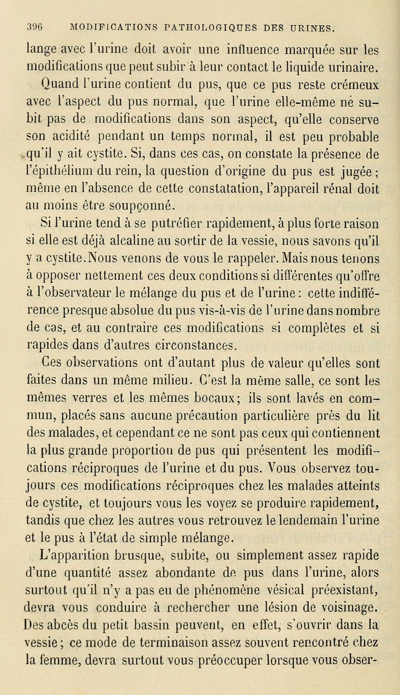 lange avec l'iirine doit avoir une influence nnarquée sur les modifications que peut subir à leur contact le liquide urinaire. Quand Turine contient du pus, que ce pus reste crémeux avec l'aspect du pus normal, que l'urine elle-même né su- bit pas de modifications dans son aspect, qu'elle conserve son acidité pendant un temps normal, il est peu probable vqu'il y ait cystite. Si, dans ces cas, on constate la présence de l'épithélium du rein, la question d'origine du pus est jugée ; même en l'absence de cette constatation, l'appareil rénal doit au moins être soupçonné. Si l'urine tend à se putréfier rapidement, à plus forte raison si elle est déjà alcaline au sortir de la vessie, nous savons qu'il y a cystite.Nous venons de vous le rappeler. Mais nous tenons à opposer nettement ces deux conditions si difl'érentes qu'ofîre à l'observateur le mélange du pus et de l'urine : cette indiff'é- rence presque absolue du pus vis-à-vis de l'urine dans nombre de cas, et au contraire ces modifications si complètes et si rapides dans d'autres circonstances. Ces observations ont d'autant plus de valeur qu'elles sont faites dans un même milieu. C'est la même salle, ce sont les mêmes verres et les mêmes bocaux ; ils sont lavés en com- mun, placés sans aucune précaution particulière près du lit des malades, et cependant ce ne sont pas ceux qui contiennent la plus grande proportion de pus qui présentent les modifi- cations réciproques de l'urine et du pus. Vous observez tou- jours ces modifications réciproques chez les malades atteints de cystite, et toujours vous les voyez se produire rapidement, tandis que chez les autres vous retrouvez le lendemain l'urine et le pus à fétat de simple mélange. L'apparition brusque, subite, ou simplement assez rapide d'une quantité assez abondante de pus dans l'urine, alors surtout qu'il n'y a pas eu de phénomène vésical préexistant, devra vous conduire à rechercher une lésion de voisinage. Des abcès du petit bassin peuvent, en effet, s'ouvrir dans la vessie ; ce mode de terminaison assez souvent rencontré chez la femme, devra surtout vous préoccuper lorsque vous obser-