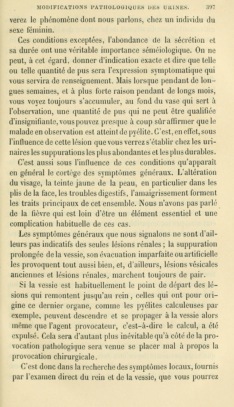 verez le phénomène dont nous parlons, chez un individu du sexe féminin. Ces conditions exceptées, l'abondance de la sécrétion et sa durée ont une véritable importance séméiologique. On ne peut, à cet égard, donner d'indication exacte et dire que telle ou telle quantité de pus sera l'expression symptomatique qui vous servira de renseignement. Mais lorsque pendant de lon- gues semaines, et à plus forte raison pendant de longs mois, vous voyez toujours s'accumuler, au fond du vase qui sert à l'observation, une quantité de pus qui ne peut être qualifiée d'insignifiante, vous pouvez presque à coup sûr affirmer que le malade en observation est atteint de pyélite. C'est, en effet, sous l'influence de cette lésion que vous verrez s'établir chez les uri- naires les suppurations les plus abondantes et les plus durables. C'est aussi sous l'influence de ces conditions qu'apparaît en général le cortège des symptômes généraux. L'altération du visage, la teinte jaune de la peaUj en particuUer dans les plis de la face, les troubles digestifs, l'amaigrissement forment les traits principaux de cet ensemble. Nous n'avons pas parlé de la fièvre qui est loin d'être un élément essentiel et une complication habituelle de ces cas. Les symptômes généraux que nous signalons ne sont d'ail- leurs pas indicatifs des seules lésions rénales ; la suppuration prolongée delà vessie, son évacuation imparfaite ou artificielle les provoquent tout aussi bien, et, d'ailleurs, lésions vésicales anciennes et lésions rénales, marchent toujours de pair. Si la vessie est habituellement le point de départ des lé- sions qui remontent jusqu'au rein, celles qui ont pour ori- gine ce dernier organe, comme les pyélites calculeuses par exemple, peuvent descendre et se propager à la vessie alors même que l'agent provocateur, c'est-à-dire le calcul, a été expulsé. Cela sera d'autant plus inévitable qu'à côté de la pro- vocation pathologique sera venue se placer mal à propos la provocation chirurgicale. C'est donc dans la recherche des symptômes locaux, fournis par l'examen direct du rein et de la vessie, que vous pourrez