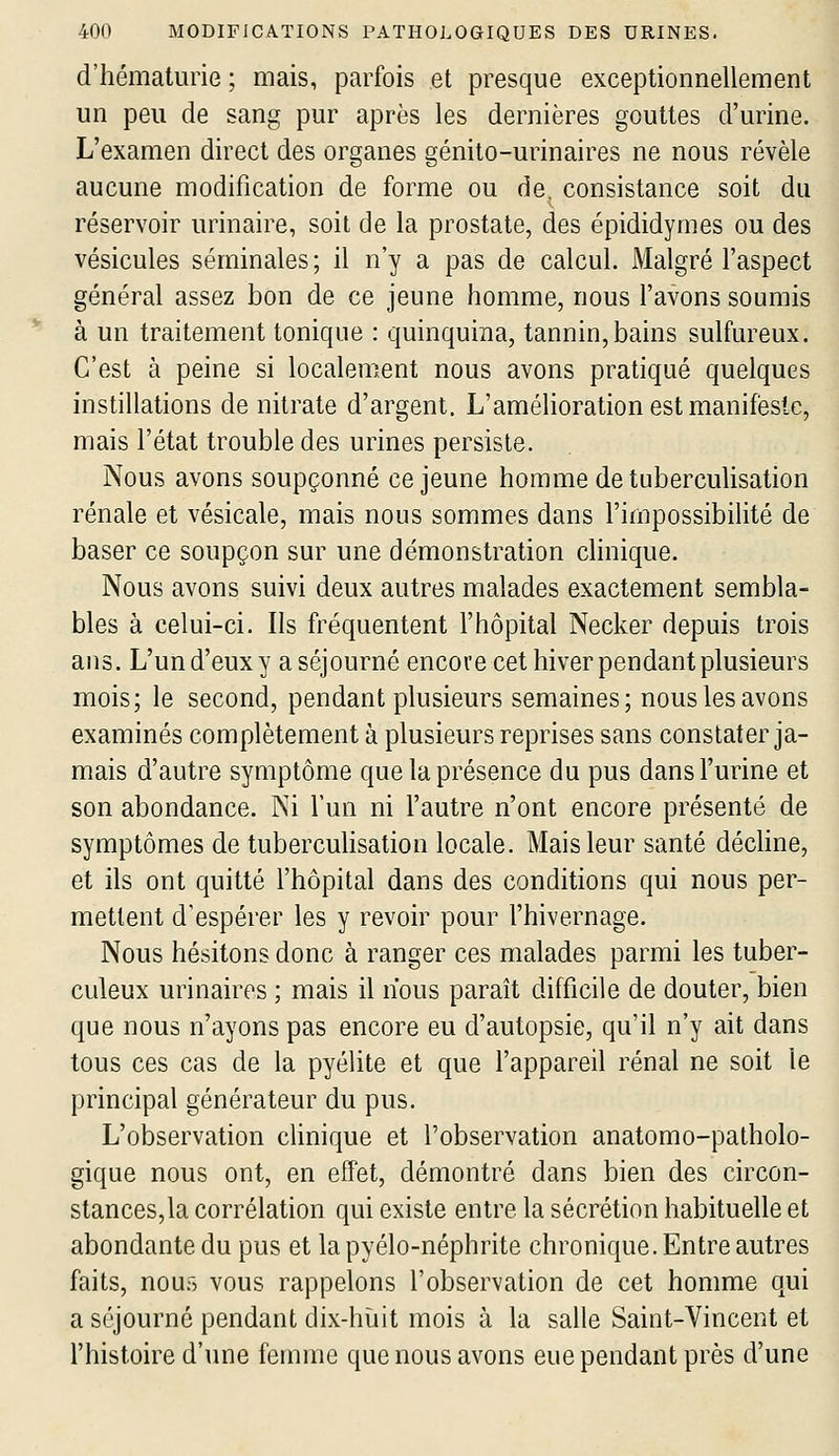 d'hématurie ; mais, parfois et presque exceptionnellement un peu de sang pur après les dernières gouttes d'urine. L'examen direct des organes génito-urinaires ne nous révèle aucune modification de forme ou de. consistance soit du réservoir urinaire, soit de la prostate, des épididymes ou des vésicules séminales ; il n'y a pas de calcul. Malgré l'aspect général assez bon de ce jeune homme, nous l'avons soumis à un traitement tonique : quinquina, tannin, bains sulfureux. C'est à peine si localement nous avons pratiqué quelques instillations de nitrate d'argent. L'amélioration est manifeste, mais l'état trouble des urines persiste. Nous avons soupçonné ce jeune homme de tiiberculisation rénale et vésicale, mais nous sommes dans l'impossibilité de baser ce soupçon sur une démonstration clinique. Nous avons suivi deux autres malades exactement sembla- bles à celui-ci. Ils fréquentent l'hôpital Necker depuis trois ans. L'un d'eux y a séjourné encore cet hiver pendant plusieurs mois; le second, pendant plusieurs semaines; nous les avons examinés complètement à plusieurs reprises sans constater ja- mais d'autre symptôme que la présence du pus dans l'urine et son abondance. Ni l'un ni l'autre n'ont encore présenté de symptômes de tuberculisation locale. Mais leur santé déchue, et ils ont quitté l'hôpital dans des conditions qui nous per- mettent d'espérer les y revoir pour l'hivernage. Nous hésitons donc à ranger ces malades parmi les tuber- culeux urinaires ; mais il lïous paraît difficile de douter, bien que nous n'ayons pas encore eu d'autopsie, qu'il n'y ait dans tous ces cas de la pyélite et que l'appareil rénal ne soit le principal générateur du pus. L'observation clinique et l'observation anatomo-patholo- gique nous ont, en effet, démontré dans bien des circon- stances,la corrélation qui existe entre la sécrétion habituelle et abondante du pus et la pyélo-néphrite chronique. Entre autres faits, nous vous rappelons l'observation de cet homme qui a séjourné pendant dix-huit mois à la salle Saint-Vincent et l'histoire d'une femme que nous avons eue pendant près d'une