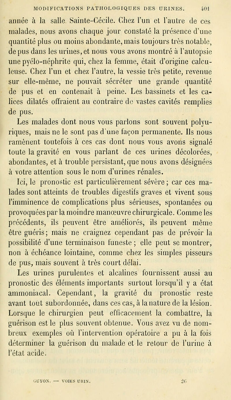 année à la salle. Sainte-Cécile. Chez l'un et l'autre de ces malades, nous avons chaque jour constaté la présence d'une quantité plus ou moins abondante, mais toujours très notable, de pus dans les urines, et nous vous avons montré à l'autopsie une pyélo-néphrite qui, chez la femme, était d'origine calcu- leuse. Chez l'un et chez l'autre, la vessie très petite, revenue sur elle-même, ne pouvait sécréter une grande quantité de pus et en contenait à peine. Les bassinets et les ca- lices dilatés offraient au contraire de vastes cavités remplies de pus. Les malades dont nous vous parlons sont souvent polyu- riques, mais ne le sont pas d'une façon permanente. Ils nous ramènent toutefois à ces cas dont nous vous avons signalé toute la gravité en vous parlant de ces urines décolorées, abondantes, et à trouble persistant, que nous avons désignées à votre attention sous le nom d'urines rénales. Ici, le pronostic est particulièrement sévère ; car ces ma- lades sont atteints de troubles digestifs graves et vivent sous l'imminence de comphcations plus sérieuses, spontanées ou provoquées par la moindre manœuvre chirurgicale. Comme les précédents, ils peuvent être améhorés, ils peuvent même être guéris ; mais ne craignez cependant pas de prévoir la possibilité d'une terminaison funeste ; elle peut se montrer, non à échéance lointaine, comme chez les simples pisseurs de pus, mais souvent à très court délai. Les urines purulentes et alcalines fournissent aussi au pronostic des éléments importants surtout lorsqu'il y a état ammoniacal. Cependant, la gravité du pronostic reste avant tout subordonnée, dans ces cas, à la nature de la lésion. Lorsque le chirurgien peut efficacement la combattre, la guérison est le plus souvent obtenue. Vous avez vu de nom- breux exemples où l'intervention opératoire a pu à la fois déterminer la guérison du malade et le retour de l'urine à l'état acide. iUYON. — VOIliS uniN. 26