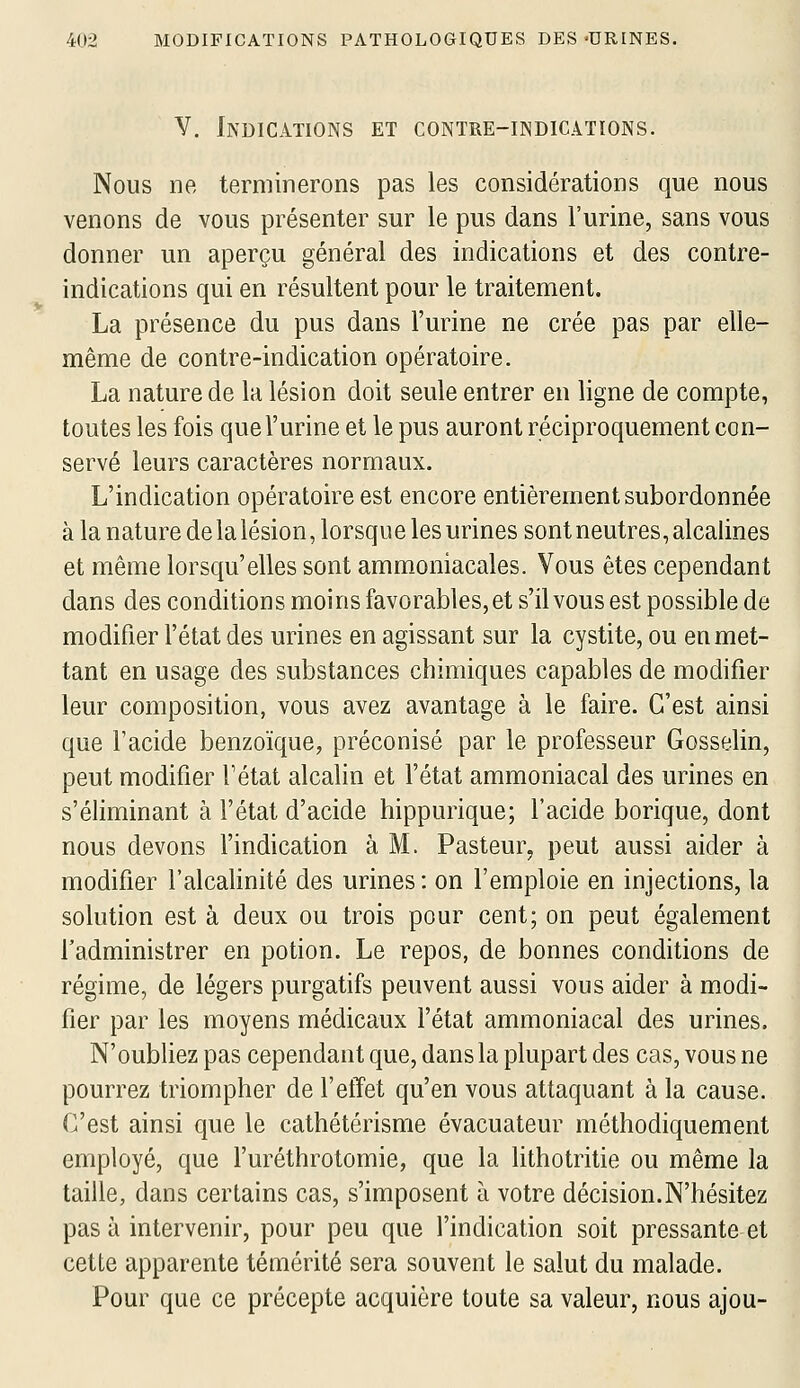 Y. Indications et contre-indications. Nous ne terminerons pas les considérations que nous venons de vous présenter sur le pus dans l'urine, sans vous donner un aperçu général des indications et des contre- indications qui en résultent pour le traitement, La présence du pus dans l'urine ne crée pas par elle- même de contre-indication opératoire. La nature de la lésion doit seule entrer en ligne de compte, toutes les fois que l'urine et le pus auront réciproquement con- servé leurs caractères normaux. L'indication opératoire est encore entièrement subordonnée à la nature de la lésion, lorsque les urines sont neutres, alcalines et même lorsqu'elles sont ammoniacales. Vous êtes cependant dans des conditions moins favorables, et s'il vous est possible de modifier l'état des urines en agissant sur la cystite, ou en met- tant en usage des substances chimiques capables de modifier leur composition, vous avez avantage à le faire. C'est ainsi que l'acide benzoïque, préconisé par le professeur Gosselin, peut modifier Tétat alcalin et l'état ammoniacal des urines en s'éliminant à l'état d'acide hippurique; l'acide borique, dont nous devons l'indication à M. Pasteur, peut aussi aider à modifier l'alcalinité des urines : on l'emploie en injections, la solution est à deux ou trois pour cent; on peut également l'administrer en potion. Le repos, de bonnes conditions de régime, de légers purgatifs peuvent aussi vous aider à modi- fier par les moyens médicaux l'état ammoniacal des urines. N'oubliez pas cependant que, dans la plupart des cas, vous ne pourrez triompher de l'effet qu'en vous attaquant à la cause. C'est ainsi que le cathétérisme évacuateur méthodiquement employé, que furéthrotomie, que la lithotritie ou même la taille, dans certains cas, s'imposent à votre décision.N'hésitez pas à intervenir, pour peu que l'indication soit pressante et cette apparente témérité sera souvent le salut du malade. Pour que ce précepte acquière toute sa valeur, nous ajou-