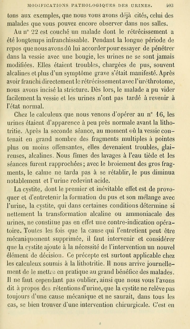 tons aux exemples, que nous vous avons déjà cités, celui des malades que vous pouvez encore observer dans nos salles. Au n 22 est couché un malade dont le rétrécissement a été longtemps infranchissable. Pendant la longue période de repos que nous avons dû lui accorder pour essayer de pénétrer dans la vessie avec une bougie, les urines ne se sont jamais modifiées. Elles étaient troubles, chargées de pus, souvent alcalines et plus d'un symptôme grave s'était manifesté. Après avoir franchi directement le rétrécissement avec l'uréthrotome, nous avons incisé la stricture. Dès lors, le malade a pu vider facilement la vessie et les urines n'ont pas tardé à revenir à l'état normal. Chez le calculeux que nous venons d'opérer au n° 16, les urines étaient d'apparence à peu près normale avant la litho- tri tie. Après la seconde séance, au moment où la vessie con- tenait en grand nombre des fragments multiples à pointes plus ou moins offensantes, elles devenaient troubles, glai- reuses, alcalines. Nous fîmes des lavages à l'eau tiède et les séances furent rapprochées ; avec le broiement des gros frag- ments, le calme ne tarda pas à se rétablir, le pus diminua notablement et l'urine redevint acide. La cystite, dont le premier et inévitable effet est de provo- quer et d'entretenir la formation du pus et son mélange avec l'urine, la cystite, qui dans certaines conditions détermine si nettement la transformation alcaline ou ammoniacale des urines, ne constitue pas en effet une contre-indication opéra- toire. Toutes les fois que la cause qui l'entretient peut être mécaniquement supprimée, il faut intervenir et considérer que la cystite ajoute à la nécessité de l'intervention un nouvel élément de décision. Ce précepte est surtout applicable chez les calculeux soumis à la lithotritie. Il nous arrive journelle- ment de le mettre en pratique au grand bénéfice des malades. Il ne faut cependant pas oublier, ainsi que nous vous l'avons dit à propos des rétentions d'urine, que la cystite ne relève pas toujours d'une cause mécanique et ne saurait, dans tous les cas, se bien trouver d'une intervention chirurgicale. C'est en