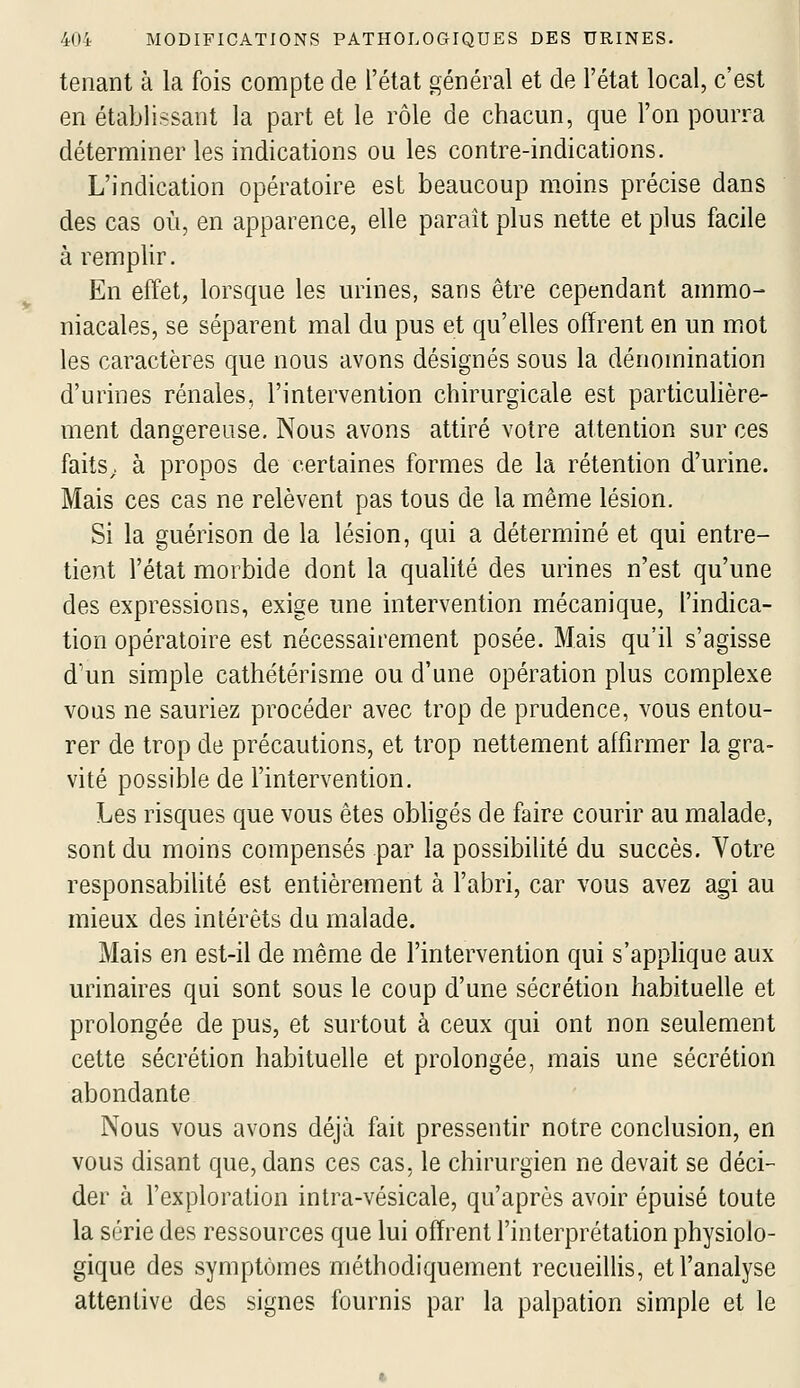 tenant à la fois compte de l'état général et de l'état local, c'est en établissant la part et le rôle de chacun, que l'on pourra déterminer les indications ou les contre-indications. L'indication opératoire est beaucoup moins précise dans des cas où, en apparence, elle paraît plus nette et plus facile à remplir. En effet, lorsque les urines, sans être cependant ammo- niacales, se séparent mal du pus et qu'elles offrent en un mot les caractères que nous avons désignés sous la dénomination d'urines rénales, l'intervention chirurgicale est particuhère- ment dangereuse. Nous avons attiré votre attention sur ces faitS; à propos de certaines formes de la rétention d'urine. Mais ces cas ne relèvent pas tous de la même lésion. Si la guérison de la lésion, qui a déterminé et qui entre- tient l'état morbide dont la qualité des urines n'est qu'une des expressions, exige une intervention mécanique, l'indica- tion opératoire est nécessairement posée. Mais qu'il s'agisse d'un simple cathétérisme ou d'une opération plus complexe voQS ne sauriez procéder avec trop de prudence, vous entou- rer de trop de précautions, et trop nettement affirmer la gra- vité possible de l'intervention. Les risques que vous êtes obhgés de faire courir au malade, sont du moins compensés par la possibihté du succès. Votre responsabihté est entièrement à l'abri, car vous avez agi au mieux des intérêts du malade. Mais en est-il de même de l'intervention qui s'apphque aux urinaires qui sont sous le coup d'une sécrétion habituelle et prolongée de pus, et surtout à ceux qui ont non seulement cette sécrétion habituelle et prolongée, mais une sécrétion abondante Nous vous avons déjà fait pressentir notre conclusion, en vous disant que, dans ces cas. le chirurgien ne devait se déci- der à l'exploration intra-vésicale, qu'après avoir épuisé toute la série des ressources que lui offrent l'interprétation physiolo- gique des symptômes méthodiquement recueillis, et l'analyse attentive des signes fournis par la palpation simple et le