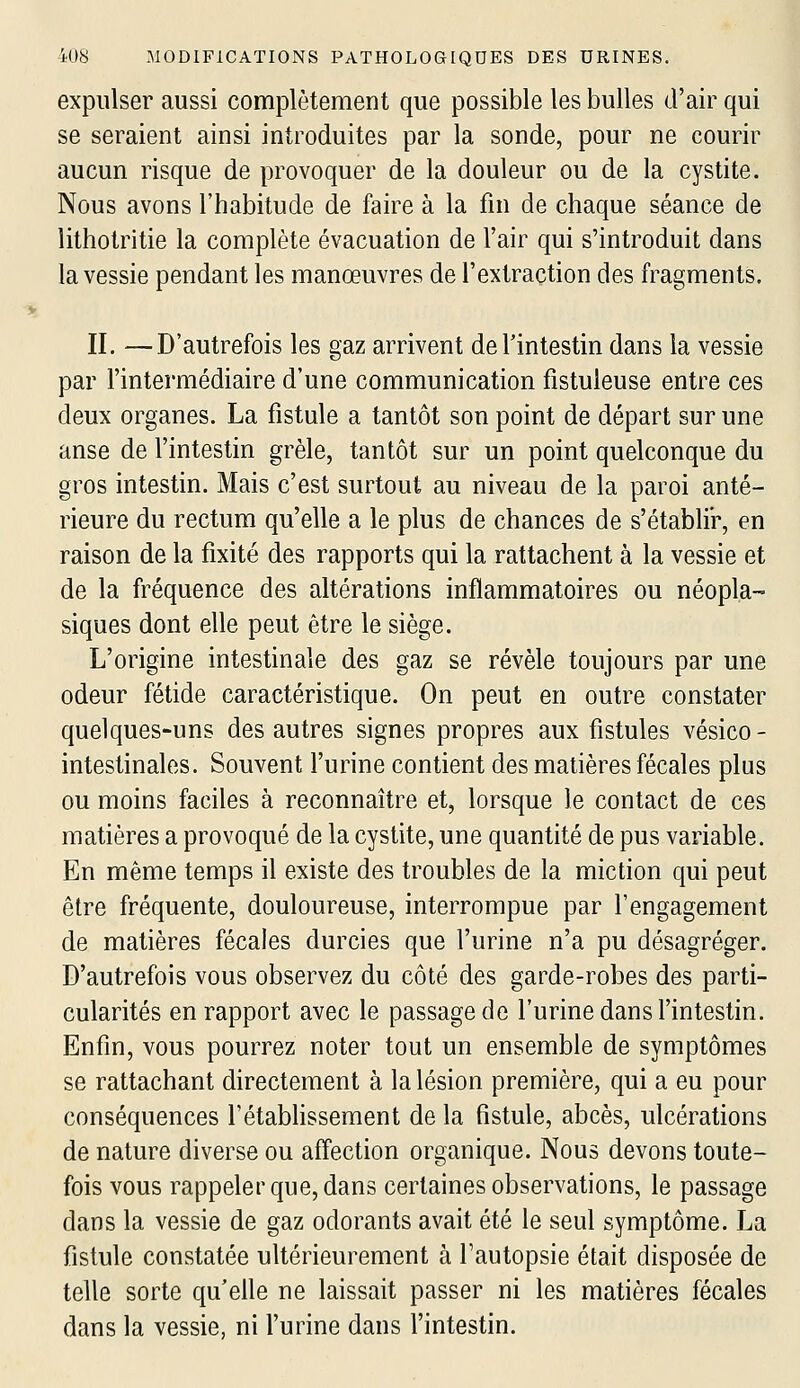 expulser aussi complètement que possible les bulles d'air qui se seraient ainsi introduites par la sonde, pour ne courir aucun risque de provoquer de la douleur ou de la cystite. Nous avons l'habitude de faire à la fin de chaque séance de lithotritie la complète évacuation de l'air qui s'introduit dans la vessie pendant les manœuvres de l'extraction des fragments, IL —D'autrefois les gaz arrivent de l'intestin dans la vessie par l'intermédiaire d'une communication fistuleuse entre ces deux organes. La fistule a tantôt son point de départ sur une anse de l'intestin grêle, tantôt sur un point quelconque du gros intestin. Mais c'est surtout au niveau de la paroi anté- rieure du rectum qu'elle a le plus de chances de s'établir, en raison de la fixité des rapports qui la rattachent à la vessie et de la fréquence des altérations inflammatoires ou néopla- siques dont elle peut être le siège. L'origine intestinale des gaz se révèle toujours par une odeur fétide caractéristique. On peut en outre constater quelques-uns des autres signes propres aux fistules vésico- intestinales. Souvent l'urine contient des matières fécales plus ou moins faciles à reconnaître et, lorsque le contact de ces matières a provoqué de la cystite, une quantité de pus variable. En même temps il existe des troubles de la miction qui peut être fréquente, douloureuse, interrompue par l'engagement de matières fécales durcies que l'urine n'a pu désagréger. D'autrefois vous observez du côté des garde-robes des parti- cularités en rapport avec le passage de l'urine dans l'intestin. Enfin, vous pourrez noter tout un ensemble de symptômes se rattachant directement à la lésion première, qui a eu pour conséquences Fétabhssement de la fistule, abcès, ulcérations de nature diverse ou affection organique. Nous devons toute- fois vous rappeler que, dans certaines observations, le passage dans la vessie de gaz odorants avait été le seul symptôme. La fistule constatée ultérieurement à l'autopsie était disposée de telle sorte qu'elle ne laissait passer ni les matières fécales dans la vessie, ni l'urine dans l'intestin.