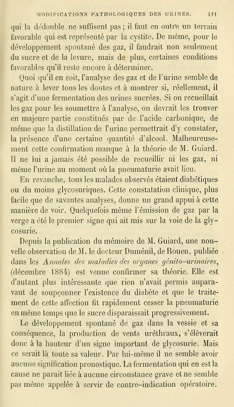 qui la dédouble ne suffisent pas ; il faut en outre un terrain favorable qui est représenté par la cystite. De même, pour le développement spontané des gaz, il faudrait non seulement du sucre et de la levure, mais de plus, certaines conditions favorables qu'il reste encore à déterminer. Quoi qu'il en soit, l'analyse des gaz et de l'urine semble de nature à lever tous les doutes et à montrer si, réellement, il s'agit d'une fermentation des urines sucrées. Si on recueillait les gaz pour les soumettre à l'analyse, on devrait les trouver en majeure partie constitués par de l'acide carbonique, de même que la distillation de l'urine permettrait d'y constater, la présence d'une certaine quantité d'alcool. Malheureuse- ment cette confirmation manque à la théorie de M. Guiard. Il ne lui a jamais été possible de recueillir ni les gaz, ni même l'urine au moment où la pneumaturie avait lieu. En revanche, tous les malades observés étaient diabétiques ou du moins glycosuriques. Cette constatation clinique, plus facile que de savantes analyses, donne un grand appui à cette manière de voir. Quelquefois même l'émission de gaz par la verge a été le premier signe qui ait mis sur la voie de la gly- cosurie. Depuis la publication du mémoire de M. Guiard, une nou- velle observation de M. le docteur Duménil, de Rouen, pubhée dans les Annales des maladies des organes génito-urinaires, (décembre 1884) est venue confirmer sa théorie. Elle est d'autant plus intéressante que rien n'avait permis aupara- vant de soupçonner l'existence du diabète et que le traite- ment de cette affection fit rapidement cesser la pneumaturie en même temps que le sucre disparaissait progressivement. Le développement spontané de gaz dans la vessie et sa conséquence, la production de vents uréthraux, s'élèverait donc à la hauteur d'un signe important de glycosurie. Mais ce serait là toute sa valeur. Par lui-même il ne semble avoir aucune signification pronostique. La fermentation qui en est la cause ne parait liée à aucune circonstance grave et ne semble pas même appelée à servir de contre-indication opératoire.