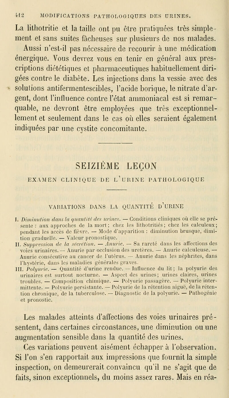 La lithotritie et la taille ont pu être pratiquées très simple- ment et sans suites fâcheuses sur plusieurs de nos malades. Aussi n'est-il pas nécessaire de recourir à une médication énergique. Vous devrez vous en tenir en général aux pres- criptions diététiques et pharmaceutiques habituellement diri- gées contre le diabète. Les injections dans la vessie avec des solutions antifermentescibles, l'acide borique, le nitrate d'ar- gent, dont l'influence contre l'état ammoniacal est si remar- quable, ne devront être employées que très exceptionnel- lement et seulement dans le cas oii elles seraient également indiquées par une cystite concomitante. SEIZIEME LEÇON EX,\MEN CLINIQUE DE l'uRINE PATHOLOGIQUE VARIATIONS DANS LA QUANTITE D URINE I, Biminution dans la quantité des urines. — Conditions cliniques où elle se pré- sente : aux approches de la mort ; chez les lithotritiés; chez les calculeux; pendant les accès de fièvre. — Mode d'apparition : diminution brusque, dimi- tion graduelle. — Valeur pronostique. n. Suppression de la sécrétion. — Anurie. — Sa rareté dans les affections des voies urinaires. — Anurie par occlusion des uretères. — Anurie calculeuse. — Anurie consécutive au cancer de l'utérus. — Anurie dans les néphrites, dans l'hystérie, dans les maladies générales graves. III. Polyurie. — Quantité d'urine rendue. — Influence du lit ; la polyurie des urinaires est surtout nocturne. — Aspect des urines; urines claires, urines troubles. — Composition chimique. — Polyurie passagère. — Polyurie inter- mittente. — Polyurie persistante. — Polyurie de la rétention aiguë, de laréten^ tion chronique, de la tuberculose. — Diagnostic de la polyurie. — Pathogénie et pronostic. Les malades atteints d'affections des voies urinaires pré- sentent, dans certaines circonstances, une diminution ou une augmentation sensible dans la quantité des urines. Ces variations peuvent aisément échapper à l'observation. Si l'on s'en rapportait aux impressions que fournit la simple inspection, on demeurerait convaincu qu'il ne s'agit que de faits, sinon exceptionnels, du moins assez rares. Mais en réa-