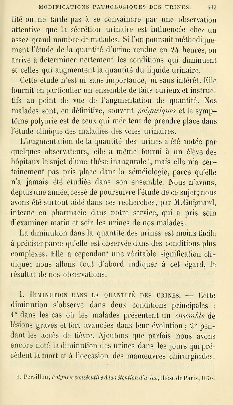 lité on ne tarde pas à se convaincre par une observation attentive que la sécrétion urinaire est influencée chez un assez grand nombre de malades. Si l'on poursuit méthodique- ment l'étude de la quantité d'urine rendue en 24 heures, on arrive à déterminer nettement les conditions qui diminuent et celles qui augmentent la quantité du liquide urinaire. Cette étude n'est ni sans importance, ni sans intérêt. Elle fournit en particulier un ensemble de fait? curieux et instruc- tifs au point de vue de l'augmentation de quantité. Nos malades sont, en définitive, souvent polyuriques et le symp- tôme polyurie est de ceux qui méritent de prendre place dans l'étude clinique des maladies des voies urinaires. L'augmentation de la quantité des urines a été notée par quelques observateurs, elle a même fourni à un élève des hôpitaux le sujet d'une thèse inaugurale \ mais elle n'a cer- tainement pas pris place dans la séméiologie, parce qu'elle n'a jamais été étudiée dans son ensemble, Nous n'avons, depuis une année, cessé de poursuivre l'étude de ce sujet; nous avons été surtout aidé dans ces recherches, par M.Guignard, interne en pharmacie dans notre service, qui a pris soin d'examiner matin et soir les urines de nos malades. La diminution dans la quantité des urines est moins facile à préciser parce qu'elle est observée dans des conditions plus complexes. Elle a cependant une véritable signification ch- nique; nous allons tout d'abord indiquer à cet égard, le résultat de nos observations. L Diminution dans la quantité des urines. — Cette diminution s'observe dans deux conditions principales : 1° dans les cas oii les malades présentent un ensemble de lésions graves et fort avancées dans leur évolution ^ 2° pen- dant les accès de fièvre. Ajoutons que parfois nous avons encore noté la diminution des urines dans les jours qui pré- cèdent la mort et à l'occasion des manœuvres chirurgicales. 1. PersilloD, VolyuriecoiisécutiveàlarétenUond'iinne,thèse de Paris, 1870.