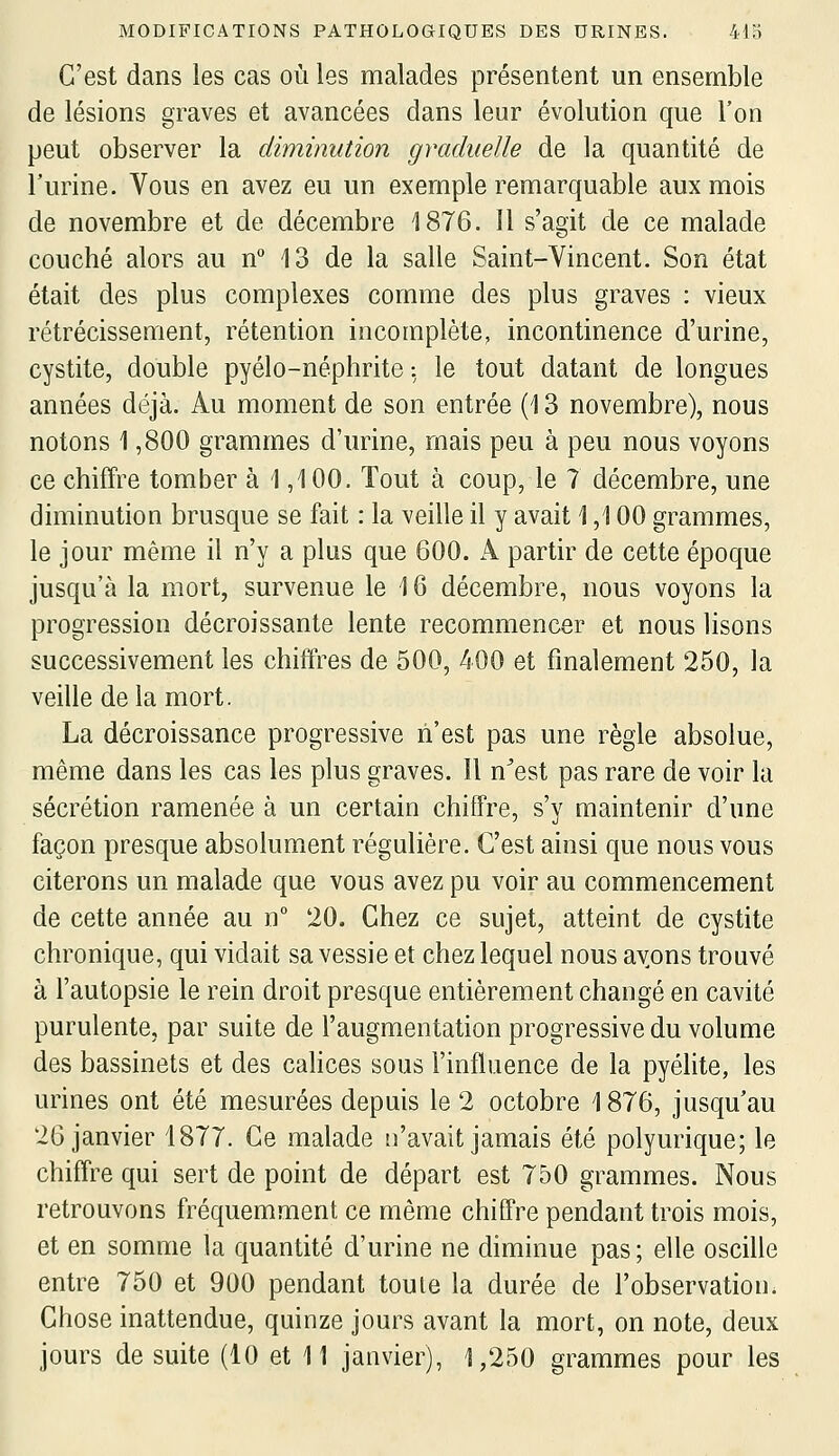 C'est dans les cas où les malades présentent un ensemble de lésions graves et avancées dans leur évolution que l'on peut observer la diminution graduelle de la quantité de l'urine. Vous en avez eu un exemple remarquable aux mois de novembre et de décembre 1876. 11 s'agit de ce malade couché alors au n° 13 de la salle Saint-Vincent. Son état était des plus complexes comme des plus graves : vieux rétrécissement, rétention incomplète, incontinence d'urine, cystite, double pyélo-néphrite : le tout datant de longues années déjà. Au moment de son entrée (13 novembre), nous notons 1,800 grammes d'urine, mais peu à peu nous voyons ce chiffre tomber à 1,100. Tout à coup, le 7 décembre, une diminution brusque se fait : la veille il y avait 1,100 grammes, le jour même il n'y a plus que 600. A partir de cette époque jusqu'à la mort, survenue le 16 décembre, nous voyons la progression décroissante lente recommencer et nous lisons successivement les chiffres de 500, 400 et finalement 250, la veille delà mort. La décroissance progressive n'est pas une règle absolue, même dans les cas les plus graves. Il n^est pas rare de voir la sécrétion ramenée à un certain chiffre, s'y maintenir d'une façon presque absolumicnt régulière. C'est ainsi que nous vous citerons un malade que vous avez pu voir au commencement de cette année au n° 20. Chez ce sujet, atteint de cystite chronique, qui vidait sa vessie et chez lequel nous ayons trouvé à l'autopsie le rein droit presque entièrement changé en cavité purulente, par suite de l'augmentation progressive du volume des bassinets et des calices sous l'influence de la pyélite, les urines ont été mesurées depuis le 2 octobre 1876, jusqu'au 26 janvier 1877. Ce malade n'avait jamais été polyurique; le chiffre qui sert de point de départ est 750 grammes. Nous retrouvons fréquemment ce même chiffre pendant trois mois, et en somme la quantité d'urine ne diminue pas; elle osciUe entre 750 et 900 pendant toute la durée de l'observation. Chose inattendue, quinze jours avant la mort, on note, deux jours de suite (10 et 11 janvier), 1/250 grammes pour les