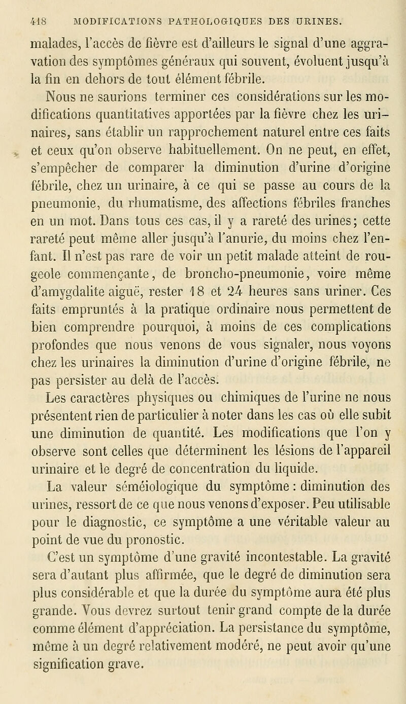 malades, l'accès de fièvre est d'ailleurs le signal d'une aggra- vation des symptômes généraux qui souvent, évoluent jusqu'à la fin en dehors de tout élément fébrile. Nous ne saurions terminer ces considérations sur les mo- difications quantitatives apportées par la fièvre chez les uri- naires, sans établir un rapprochement naturel entre ces faits et ceux qu'on observe habituellement. On ne peut, en effet, s'empêcher de comparer la diminution d'urine d'origine fébrile, chez un urinaire, à ce qui se passe au cours de la pneumonie, du rhumatisme, des affections fébriles franches en un mot. Dans tous ces cas, il y a rareté des urines ; cette rareté peut même aller jusqu'à f anurie, du moins chez l'en- fant. Il n'est pas rare de voir un petit malade atteint de rou- geole commençante, de broncho-pneumonie, voire même d'amygdalite aiguë, rester 18 et 24 heures sans uriner. Ces faits empruntés à la pratique ordinaire nous permettent de bien comprendre pourquoi, à moins de ces complications profondes que nous venons de vous signaler, nous voyons chez les urinaires la diminution d'urine d'origine fébrile, ne pas persister au delà de l'accès. Les caractères physiques ou chimiques de l'urine ne nous présentent rien de particulier à noter dans les cas où elle subit une diminution de quantité. Les modifications que l'on y observe sont celles que déterminent les lésions de l'appareil urinaire et le degré de concentration du hquide. La valeur séméiologique du symptôme : diminution des urines, ressort de ce que nous venons d'exposer. Peu utilisable pour le diagnostic, ce symptôme a une véritable valeur au point de vue du pronostic. C'est un symptôme d'une gravité incontestable. La gravité sera d'autant plus affirmée, que le degré de diminution sera plus considérable et que la durée du symptôme aura été plus grande. Vous devrez surtout tenir grand compte de la durée comme élément d'appréciation. La persistance du symptôme, même à un degré relativement modéré, ne peut avoir qu'une signification grave.