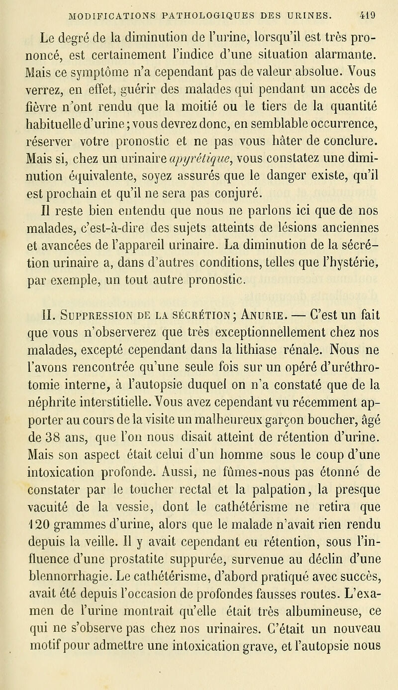 Le degré de la diminution de l'uiine, lorsqu'il est très pro- noncé, est certainement l'indice d'une situation alarmante. Mais ce symptôme n'a cependant pas de valeur absolue. Vous verrez, en effet, guérir des malades qui pendant un accès de fièvre n'ont rendu que la moitié ou le tiers de la quantité habituelle d'urine ; vous devrez donc, en semblable occurrence, réserver votre pronostic et ne pas vous hâter de conclure. Mais si, chez un urinaire apyrétique, vous constatez une dimi- nution équivalente, soyez assurés que le danger existe, qu'il est prochain et qu'il ne sera pas conjuré. Il reste bien entendu que nous ne parlons ici que de nos malades, c'est-à-dire des sujets atteints de lésions anciennes et avancées de l'appareil urinaire. La diminution de la sécré- tion urinaire a, dans d'autres conditions, telles que l'hystérie, par exemple, un tout autre pronostic. IL Suppression de la sécrétion; Anurie. — C'est un fait que vous n'observerez que très exceptionnellement chez nos malades, excepté cependant dans la lithiase rénale. Nous ne l'avons rencontrée qu'une seule fois sur un opéré d'uréthro- tomie interne, à l'autopsie duquel on n'a constaté que de la néphrite interstitielle. Vous avez cependant vu récemment ap- porter au cours de la visite un malheureux garçon boucher, âgé de 38 ans, que l'on nous disait atteint de rétention d'urine. Mais son aspect était celui d'un homme sous le coup d'une intoxication profonde. Aussi, ne fûmes-nous pas étonné de constater par le toucher rectal et la palpation, la presque vacuité de la vessie, dont le cathétérisme ne retira que '120 grammes d'urine, alors que le malade n'avait rien rendu depuis la veille. Il y avait cependant eu rétention, sous l'in- fluence d'une prostatite suppurée, survenue au déclin d'une blennorrhagie. Le cathétérisme, d'abord pratiqué avec succès, avait été depuis l'occasion de profondes fausses routes. L'exa- men de l'urine montrait qu'elle était très albumineuse, ce qui ne s'observe pas chez nos urinaires. C'était un nouveau motif pour admettre une intoxication grave, et l'autopsie nous