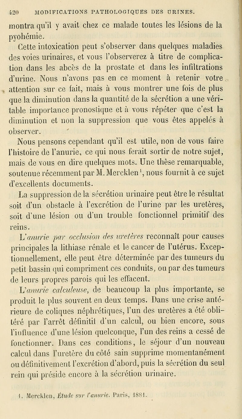 montra qu'il y avait chez ce malade toutes les lésions de la pyohémie. Cette intoxication peut s'observer dans quelques maladies des voies urinaires, et vous l'observerez à titre de complica- tion dans les abcès de la prostate et dans les infiltrations d'urine. Nous n'avons pas en ce moment à retenir votre. attention sur ce fait, mais à vous montrer une fois de plus que la diminution dans la quantité de la sécrétion a une véri- table importance pronostique et à vous répéter que c'est la diminution et non la suppression que vous êtes appelés à observer. Nous pensons cependant qu'il est utile, non de vous faire l'histoire de l'anurie, ce qui nous ferait sortir de notre sujet, mais de vous en dire quelques mots. Une thèse remarquable, soutenue récemment par M. Mercklen^ nous fournit à ce sujet d'excellents documents. La suppression de la sécrétion urinaire peut être le résultat soit d'un obstacle à l'excrétion de l'urine par les uretères, soit d'une lésion ou d'un trouble fonctionnel primitif des reins. L'anurie par occlusion des uretères reconnaît pour causes principales la hthiase rénale et le cancer de l'utérus. Excep- tionnellement, elle peut être déterminée par des tumeurs du petit bassin qui compriment ces conduits, ou par des tumeurs de leurs propres parois qui les effacent. Vmmrie calcukuse, de beaucoup la plus importante, se produit le plus souvent en deux temps. Dans une crise anté- rieure de coUques néphrétiques, l'un des uretères a été obli- téré par l'arrêt défmitil d'un calcul, ou bien encore, sous l'influence d'une lésion quelconque, l'un des reins a cessé de fonctionner. Dans ces conditions, le séjour d'un nouveau calcul dans l'uretère du côté sain supprime momentanément ou définitivement l'excrétion d'abord, puis la sécrétion du seul rein qui préside encore à la sécrétion urinaire. ■). MercJden, Étude sw l'anurie. Paris, 1881.